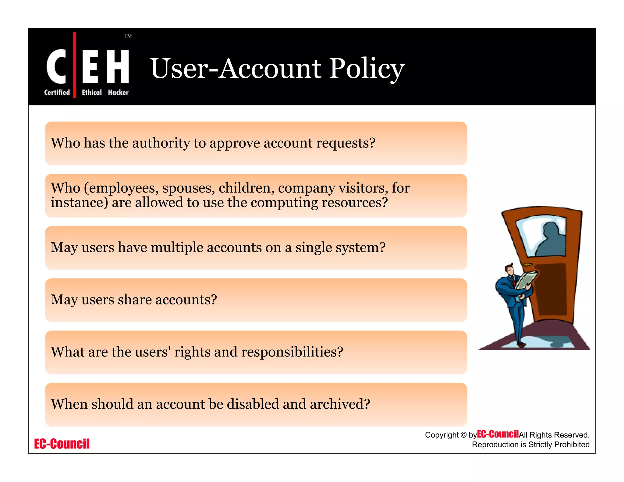 User-Account Policy
Who has the authority to approve account requests?y pp q
Who (employees, spouses, children, company visitors, for
instance) are allowed to use the computing resources?
May users have multiple accounts on a single system?
May users share accounts?
What are the users' rights and responsibilities?
EC-Council
Copyright © byEC-CouncilAll Rights Reserved.
Reproduction is Strictly Prohibited
When should an account be disabled and archived?
 