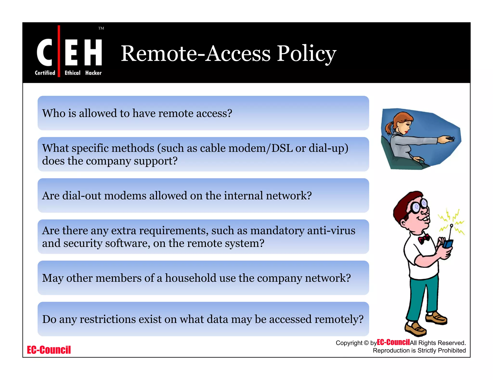 Remote-Access Policy
Who is allowed to have remote access?
What specific methods (such as cable modem/DSL or dial-up)
does the company support?p y pp
Are dial-out modems allowed on the internal network?
Are there any extra requirements, such as mandatory anti-virus
and security software, on the remote system?
May other members of a household use the company network?
EC-Council
Copyright © byEC-CouncilAll Rights Reserved.
Reproduction is Strictly Prohibited
Do any restrictions exist on what data may be accessed remotely?
 