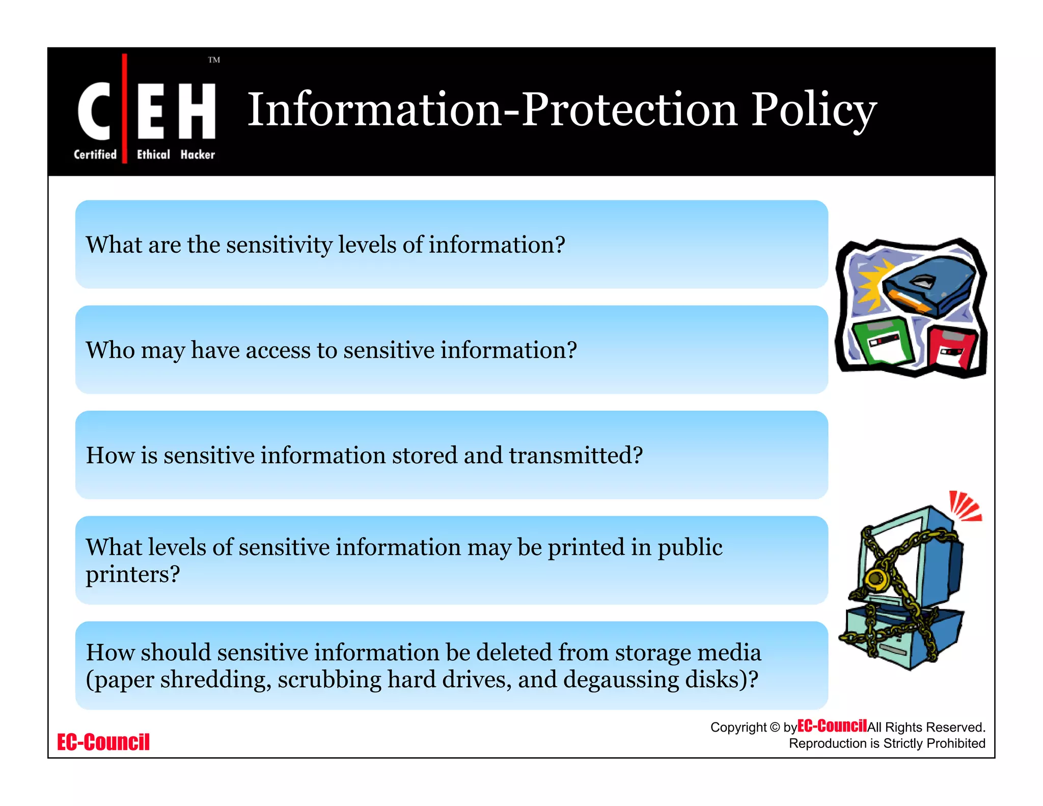 Information-Protection Policy
What are the sensitivity levels of information?What are the sensitivity levels of information?
Who may have access to sensitive information?Who may have access to sensitive information?
How is sensitive information stored and transmitted?How is sensitive information stored and transmitted?
What levels of sensitive information may be printed in publicW at eve s o se s t ve o at o ay be p ted pub c
printers?
How should sensitive information be deleted from storage media
EC-Council
Copyright © byEC-CouncilAll Rights Reserved.
Reproduction is Strictly Prohibited
How should sensitive information be deleted from storage media
(paper shredding, scrubbing hard drives, and degaussing disks)?
 