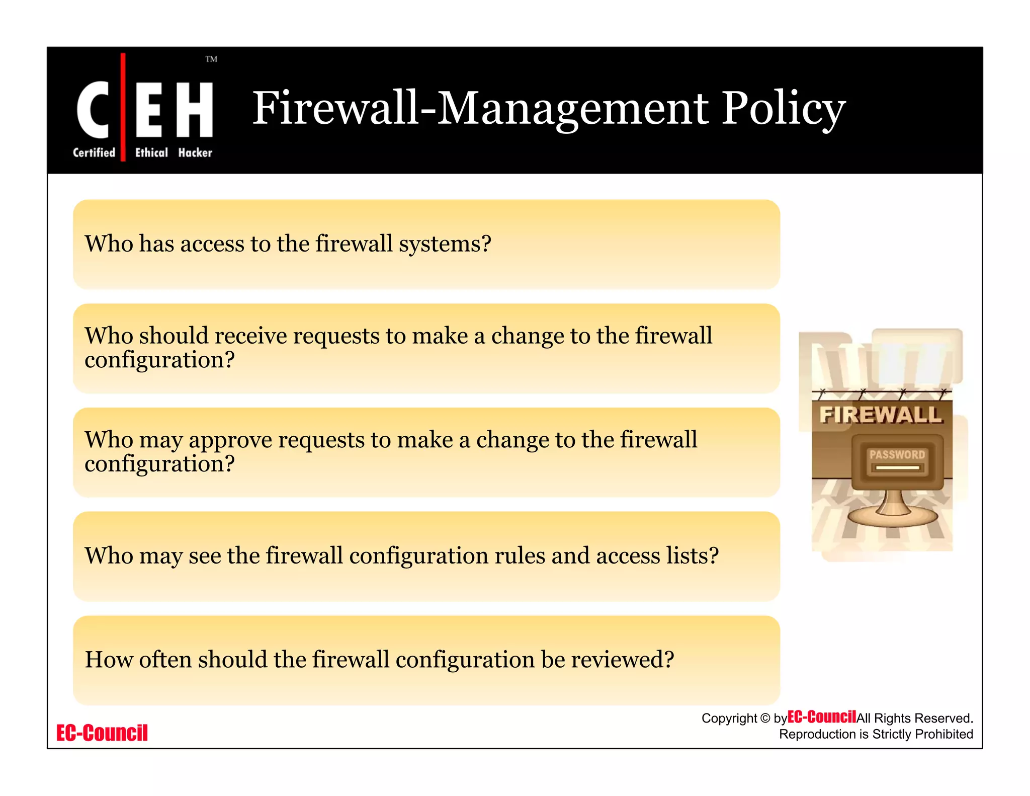 Firewall-Management Policy
Who has access to the firewall systems?Who has access to the firewall systems?
Who should receive requests to make a change to the firewallq g
configuration?
Who may approve requests to make a change to the firewally pp q g
configuration?
Wh h fi ll fi i l d li ?Who may see the firewall configuration rules and access lists?
EC-Council
Copyright © byEC-CouncilAll Rights Reserved.
Reproduction is Strictly Prohibited
How often should the firewall configuration be reviewed?
 
