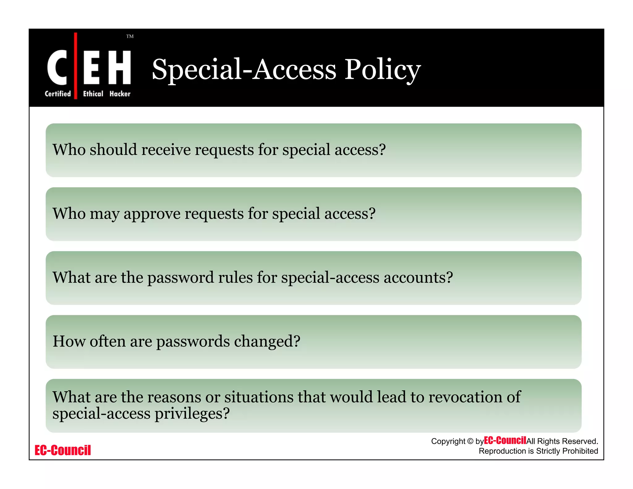 Special-Access Policy
Who should receive requests for special access?Who should receive requests for special access?
Who may approve requests for special access?Who may approve requests for special access?
What are the password rules for special access accounts?What are the password rules for special-access accounts?
H ft d h d?How often are passwords changed?
What are the reasons or situations that would lead to revocation of
EC-Council
Copyright © byEC-CouncilAll Rights Reserved.
Reproduction is Strictly Prohibited
What are the reasons or situations that would lead to revocation of
special-access privileges?
 
