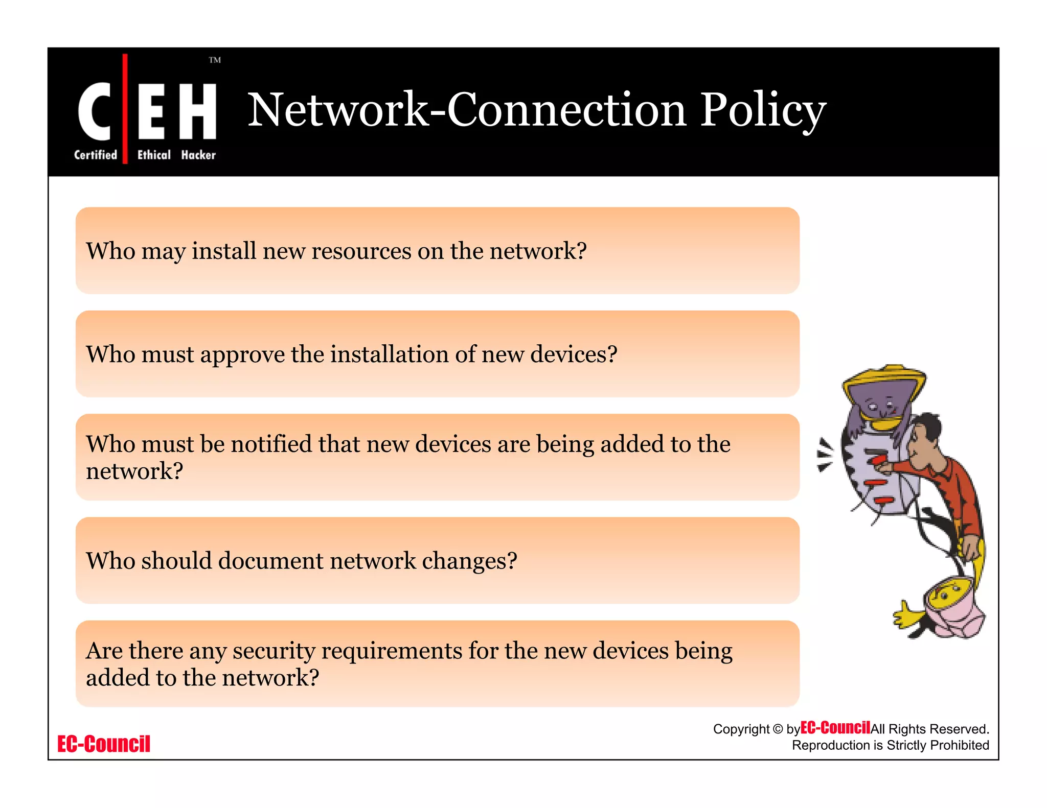 Network-Connection Policy
Who may install new resources on the network?Who may install new resources on the network?
Who must approve the installation of new devices?Who must approve the installation of new devices?
Who must be notified that new devices are being added to theg
network?
Wh h ld d t t k h ?Who should document network changes?
Are there any security requirements for the new devices being
EC-Council
Copyright © byEC-CouncilAll Rights Reserved.
Reproduction is Strictly Prohibited
Are there any security requirements for the new devices being
added to the network?
 