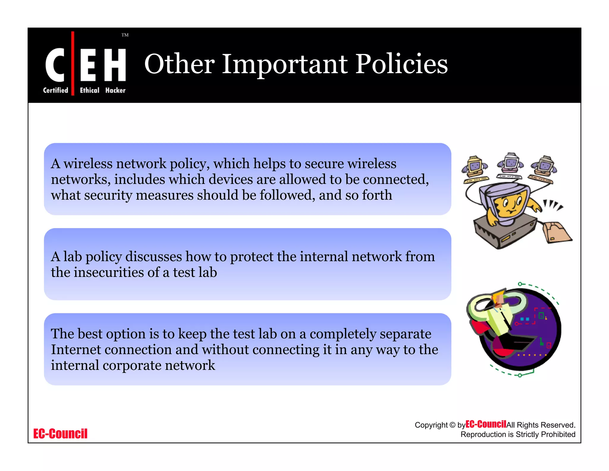 Other Important Policies
A wireless network policy, which helps to secure wireless
networks, includes which devices are allowed to be connected,
what security measures should be followed, and so forth
A lab policy discusses how to protect the internal network from
the insecurities of a test lab
The best option is to keep the test lab on a completely separate
Internet connection and without connecting it in any way to the
internal corporate network
EC-Council
Copyright © byEC-CouncilAll Rights Reserved.
Reproduction is Strictly Prohibited
 