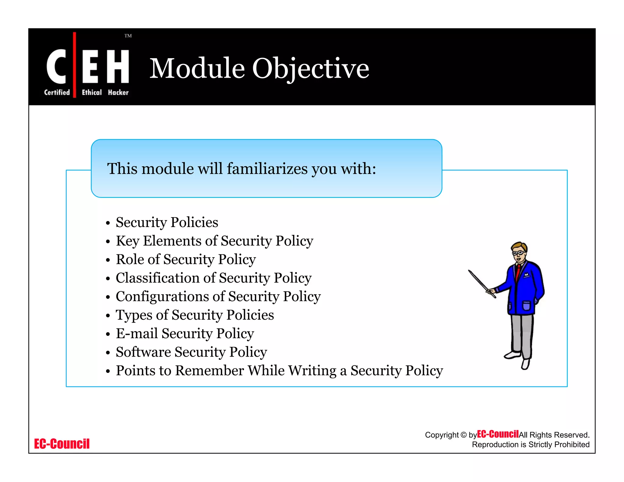 Module Objective
This module will familiarizes you with:
• Security Policies
• Key Elements of Security Policy
• Role of Security Policy
• Classification of Security Policy
• Configurations of Security Policy
• Types of Security Policies
E mail Security Policy• E-mail Security Policy
• Software Security Policy
• Points to Remember While Writing a Security Policy
EC-Council
Copyright © byEC-CouncilAll Rights Reserved.
Reproduction is Strictly Prohibited
 