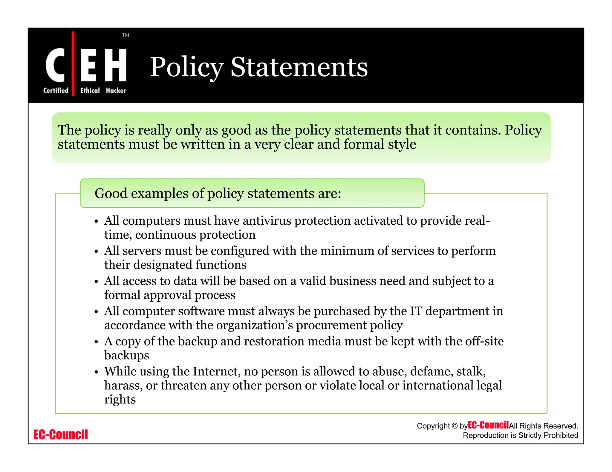 Policy Statements
The policy is really only as good as the policy statements that it contains. Policy
statements must be written in a very clear and formal style
Good examples of policy statements are:
statements must be written in a very clear and formal style
• All computers must have antivirus protection activated to provide real-
time, continuous protection
• All servers must be configured with the minimum of services to perform
their designated functionstheir designated functions
• All access to data will be based on a valid business need and subject to a
formal approval process
• All computer software must always be purchased by the IT department in
accordance with the organization’s procurement policyaccordance with the organization s procurement policy
• A copy of the backup and restoration media must be kept with the off-site
backups
• While using the Internet, no person is allowed to abuse, defame, stalk,
harass or threaten any other person or violate local or international legal
EC-Council
Copyright © byEC-CouncilAll Rights Reserved.
Reproduction is Strictly Prohibited
harass, or threaten any other person or violate local or international legal
rights
 