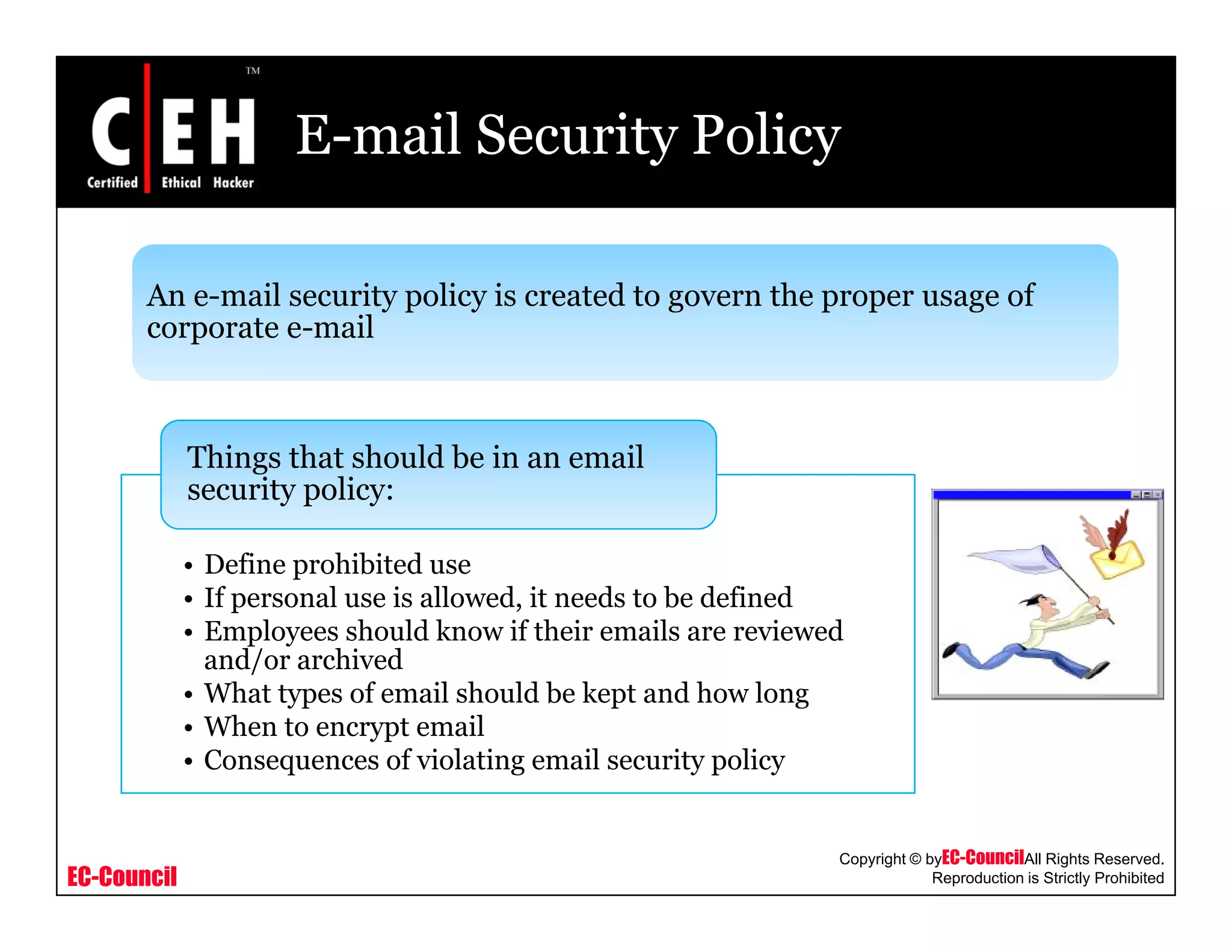 E-mail Security Policy
An e mail security policy is created to govern the proper usage ofAn e-mail security policy is created to govern the proper usage of
corporate e-mail
Things that should be in an email
security policy:
• Define prohibited use
• If personal use is allowed, it needs to be defined
• Employees should know if their emails are reviewed
and/or archivedand/or archived
• What types of email should be kept and how long
• When to encrypt email
• Consequences of violating email security policy
EC-Council
Copyright © byEC-CouncilAll Rights Reserved.
Reproduction is Strictly Prohibited
 