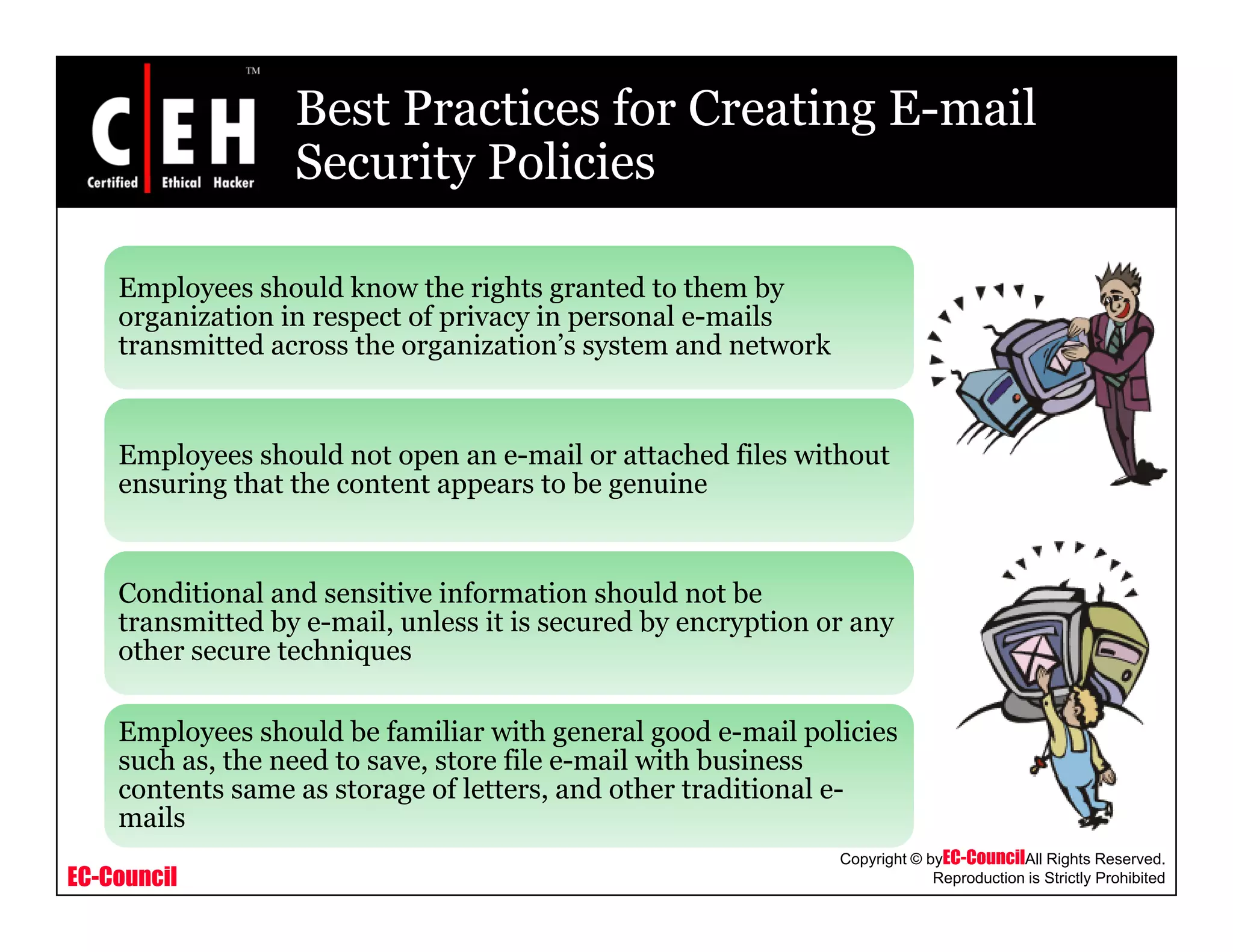 Best Practices for Creating E-mail
Security PoliciesSecurity Policies
Employees should know the rights granted to them byEmployees should know the rights granted to them by
organization in respect of privacy in personal e-mails
transmitted across the organization’s system and network
Employees should not open an e-mail or attached files without
ensuring that the content appears to be genuine
Conditional and sensitive information should not be
transmitted by e-mail, unless it is secured by encryption or any
other secure techniquesother secure techniques
Employees should be familiar with general good e-mail policies
such as, the need to save, store file e-mail with business
EC-Council
Copyright © byEC-CouncilAll Rights Reserved.
Reproduction is Strictly Prohibited
contents same as storage of letters, and other traditional e-
mails
 