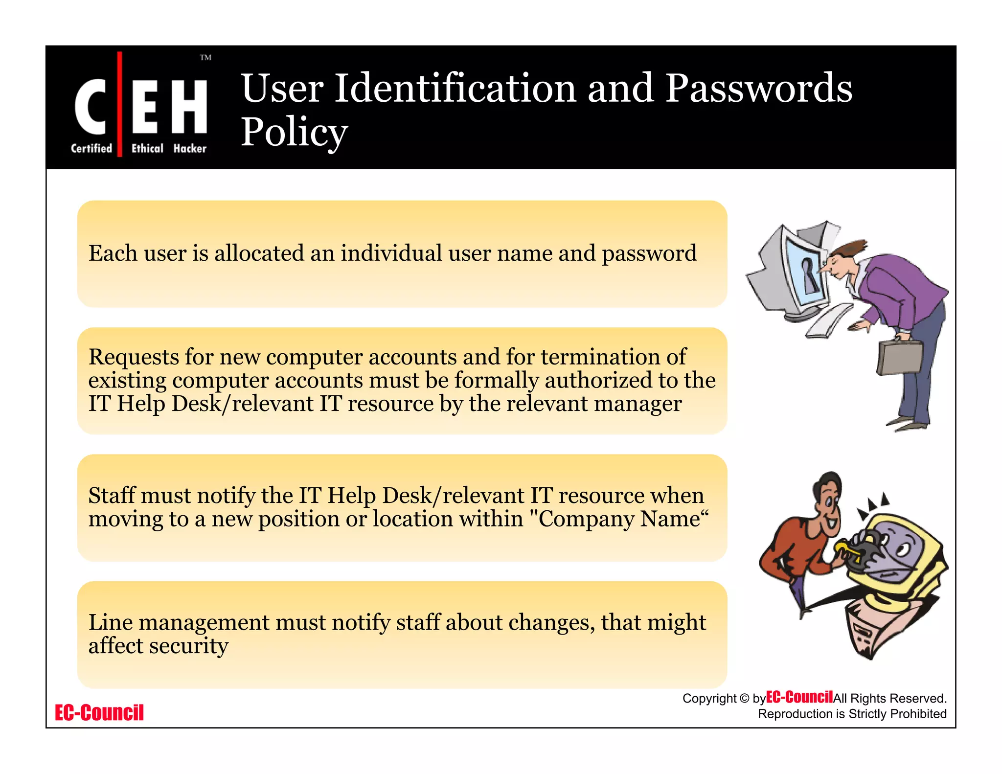User Identification and Passwords
PolicyPolicy
Each user is allocated an individual user name and password
Requests for new computer accounts and for termination of
existing computer accounts must be formally authorized to the
IT Help Desk/relevant IT resource by the relevant manager
Staff must notify the IT Help Desk/relevant IT resource when
moving to a new position or location within "Company Name“
Line management must notify staff about changes, that might
EC-Council
Copyright © byEC-CouncilAll Rights Reserved.
Reproduction is Strictly Prohibited
g y g , g
affect security
 