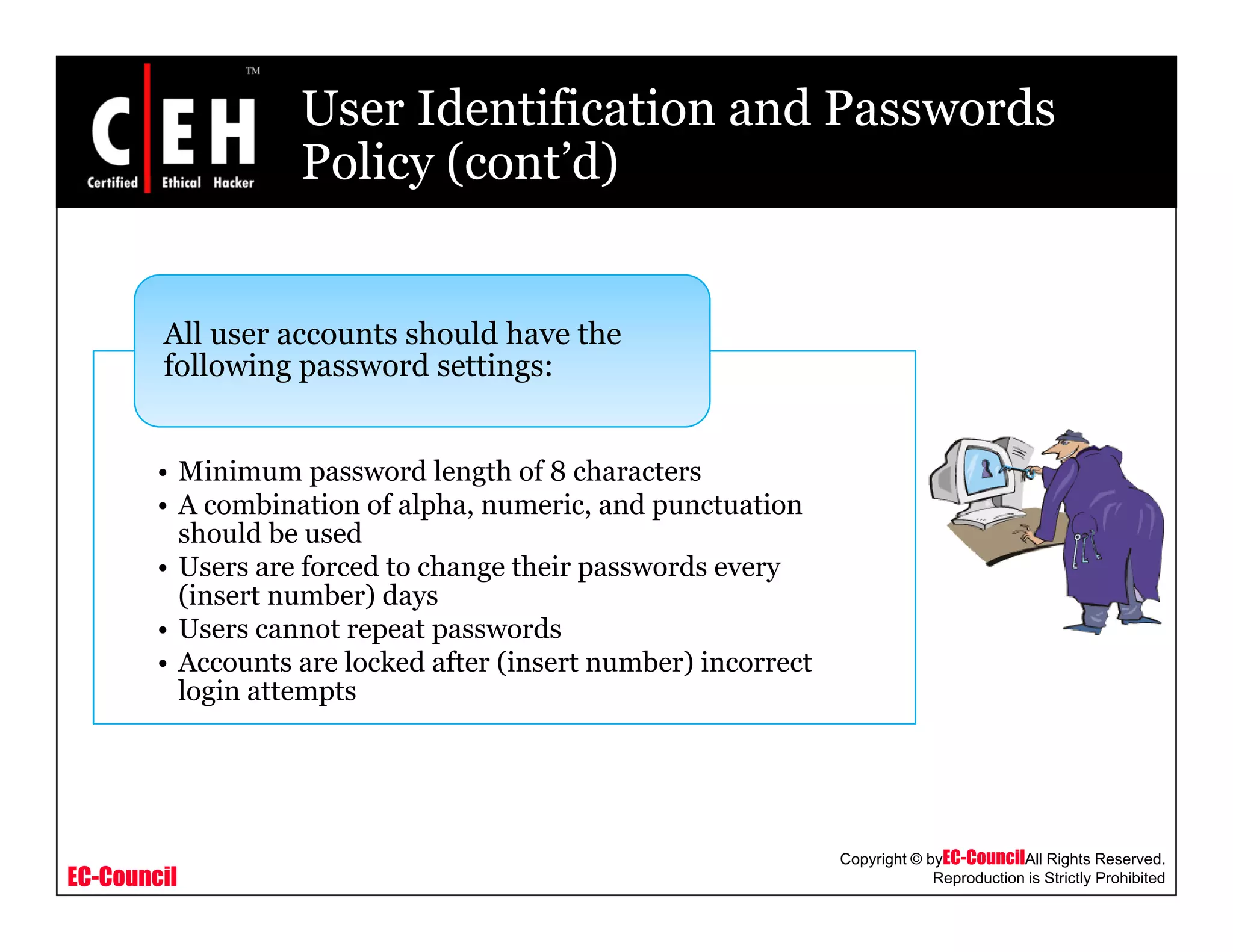 User Identification and Passwords
Policy (cont’d)Policy (cont d)
All user accounts should have the
following password settings:
• Minimum password length of 8 characters
• A combination of alpha, numeric, and punctuation
should be usedshould be used
• Users are forced to change their passwords every
(insert number) days
• Users cannot repeat passwords
A t l k d ft (i t b ) i t• Accounts are locked after (insert number) incorrect
login attempts
EC-Council
Copyright © byEC-CouncilAll Rights Reserved.
Reproduction is Strictly Prohibited
 