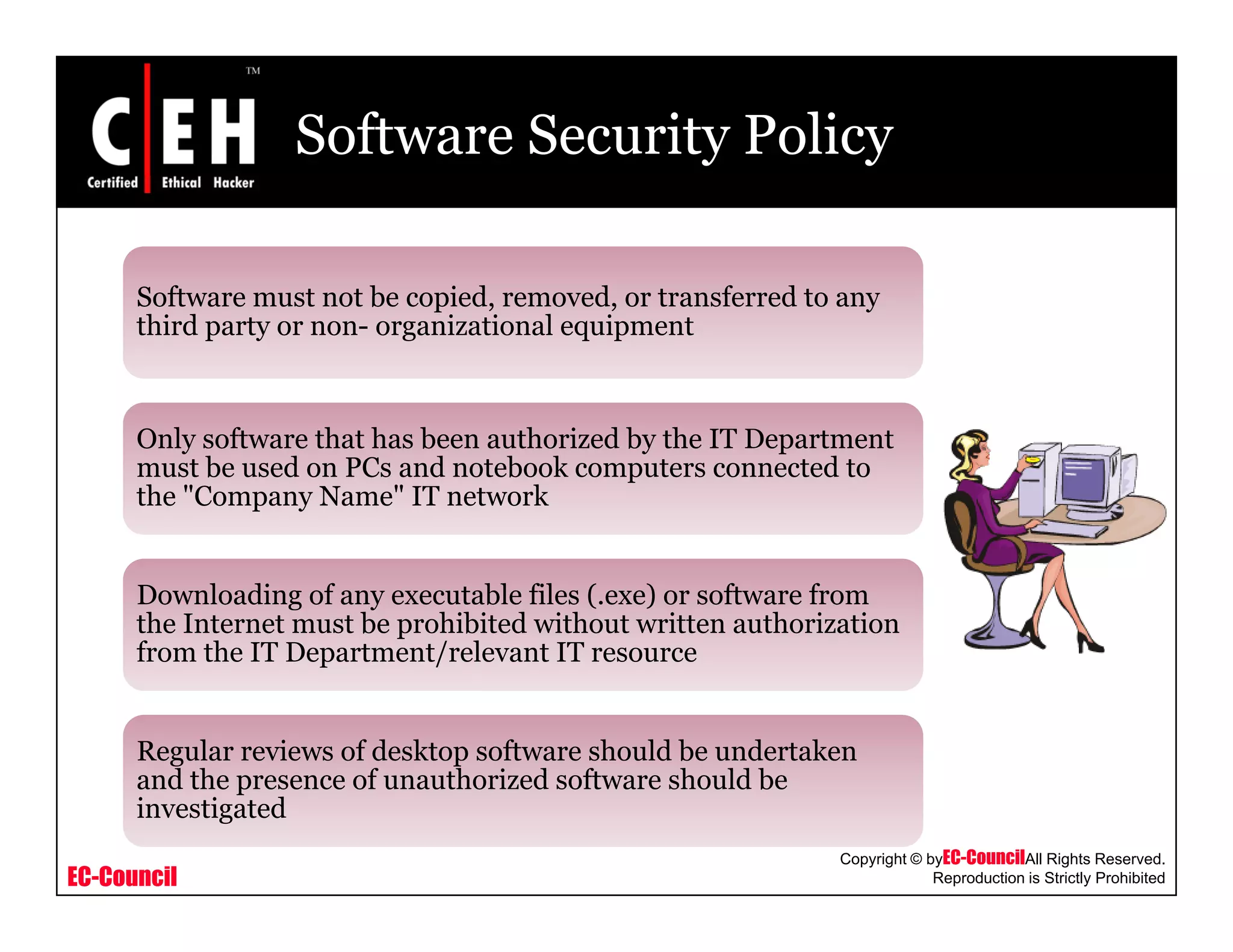 Software Security Policy
Software must not be copied removed or transferred to anySoftware must not be copied, removed, or transferred to any
third party or non- organizational equipment
Only software that has been authorized by the IT Department
must be used on PCs and notebook computers connected to
the "Company Name" IT network
Downloading of any executable files (.exe) or software from
the Internet must be prohibited without written authorization
from the IT Department/relevant IT resourcefrom the IT Department/relevant IT resource
Regular reviews of desktop software should be undertaken
and the presence of unauthorized software should be
EC-Council
Copyright © byEC-CouncilAll Rights Reserved.
Reproduction is Strictly Prohibited
and the presence of unauthorized software should be
investigated
 