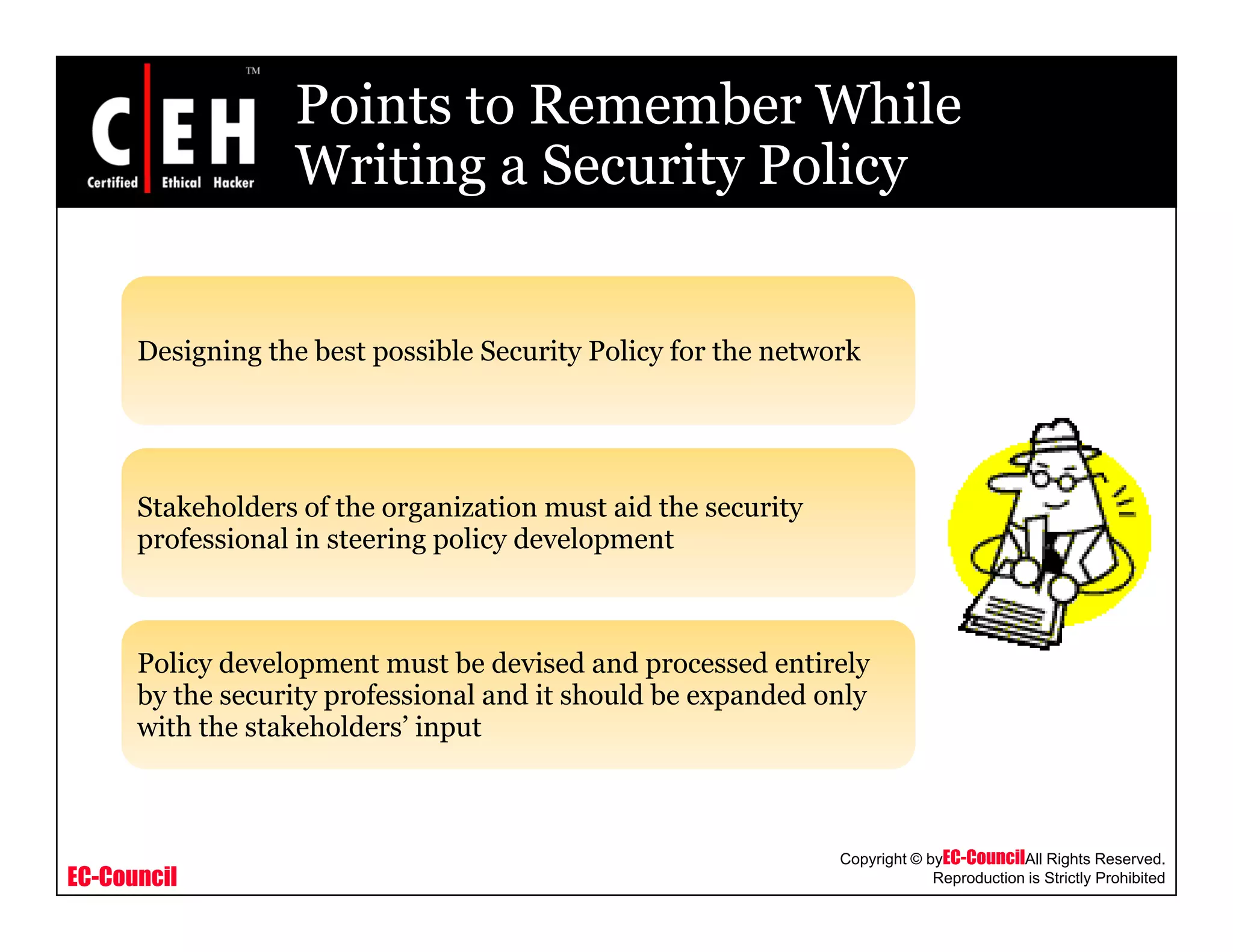 Points to Remember While
Writing a Security PolicyWriting a Security Policy
Designing the best possible Security Policy for the network
Stakeholders of the organization must aid the security
professional in steering policy developmentprofessional in steering policy development
P li d l t t b d i d d d ti lPolicy development must be devised and processed entirely
by the security professional and it should be expanded only
with the stakeholders’ input
EC-Council
Copyright © byEC-CouncilAll Rights Reserved.
Reproduction is Strictly Prohibited
 