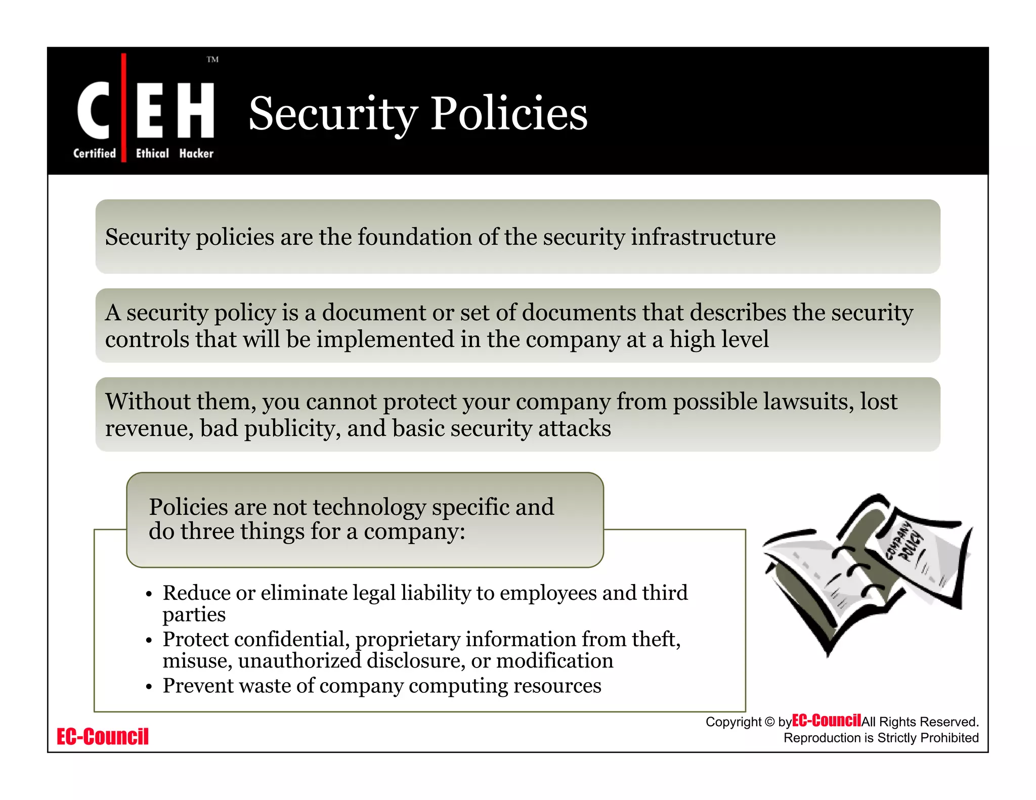 Security Policies
Security policies are the foundation of the security infrastructurey p y
A security policy is a document or set of documents that describes the security
controls that will be implemented in the company at a high levelp p y g
Without them, you cannot protect your company from possible lawsuits, lost
revenue, bad publicity, and basic security attacks
Policies are not technology specific and
do three things for a company:
• Reduce or eliminate legal liability to employees and third
parties
• Protect confidential, proprietary information from theft,
h d d l d f
EC-Council
Copyright © byEC-CouncilAll Rights Reserved.
Reproduction is Strictly Prohibited
misuse, unauthorized disclosure, or modification
• Prevent waste of company computing resources
 