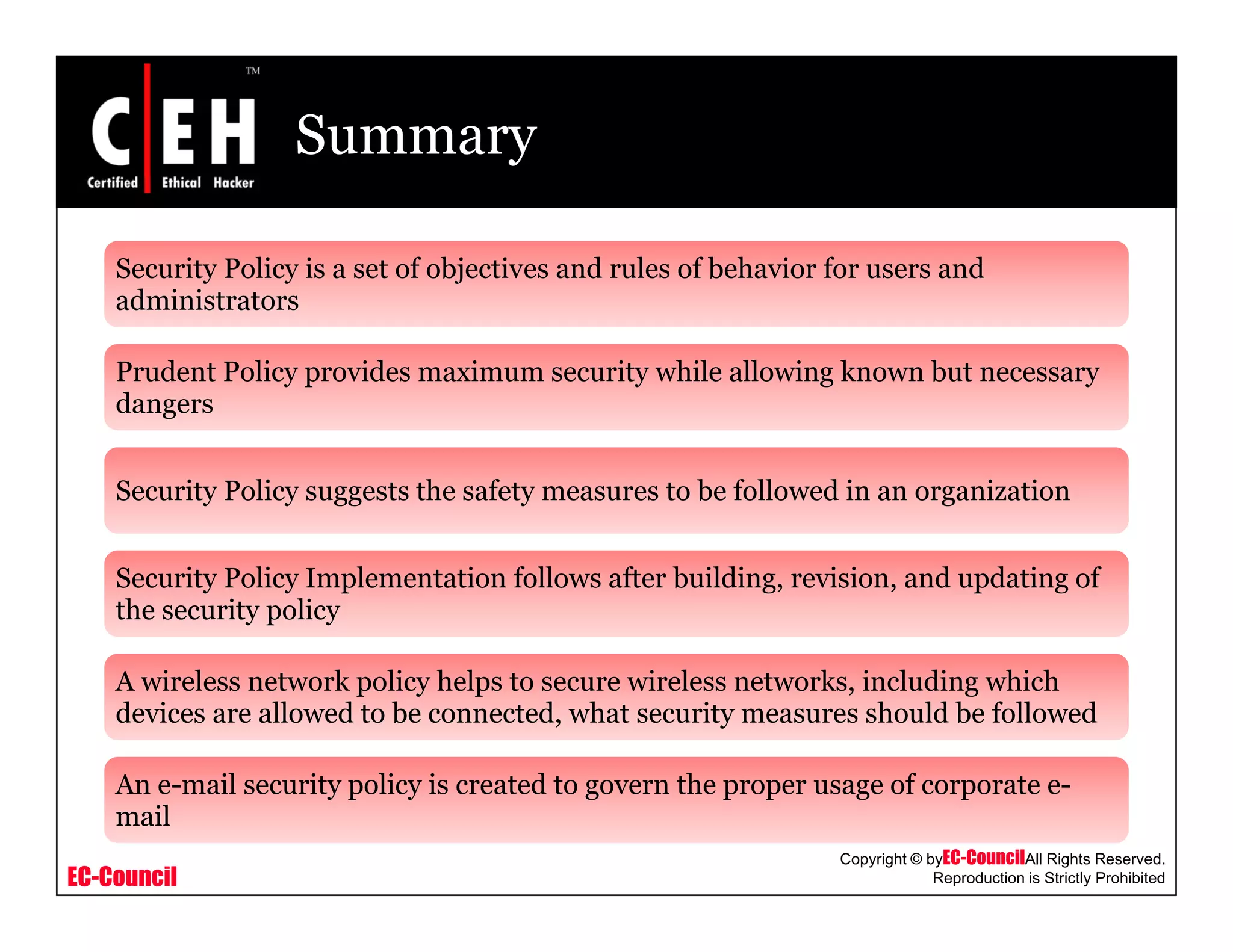 Summary
Security Policy is a set of objectives and rules of behavior for users and
d i i t tadministrators
Prudent Policy provides maximum security while allowing known but necessary
dangersg
Security Policy suggests the safety measures to be followed in an organization
Security Policy Implementation follows after building, revision, and updating of
the security policy
A wireless network policy helps to secure wireless networks, including which
devices are allowed to be connected, what security measures should be followed
A il i li i d h f
EC-Council
Copyright © byEC-CouncilAll Rights Reserved.
Reproduction is Strictly Prohibited
An e-mail security policy is created to govern the proper usage of corporate e-
mail
 