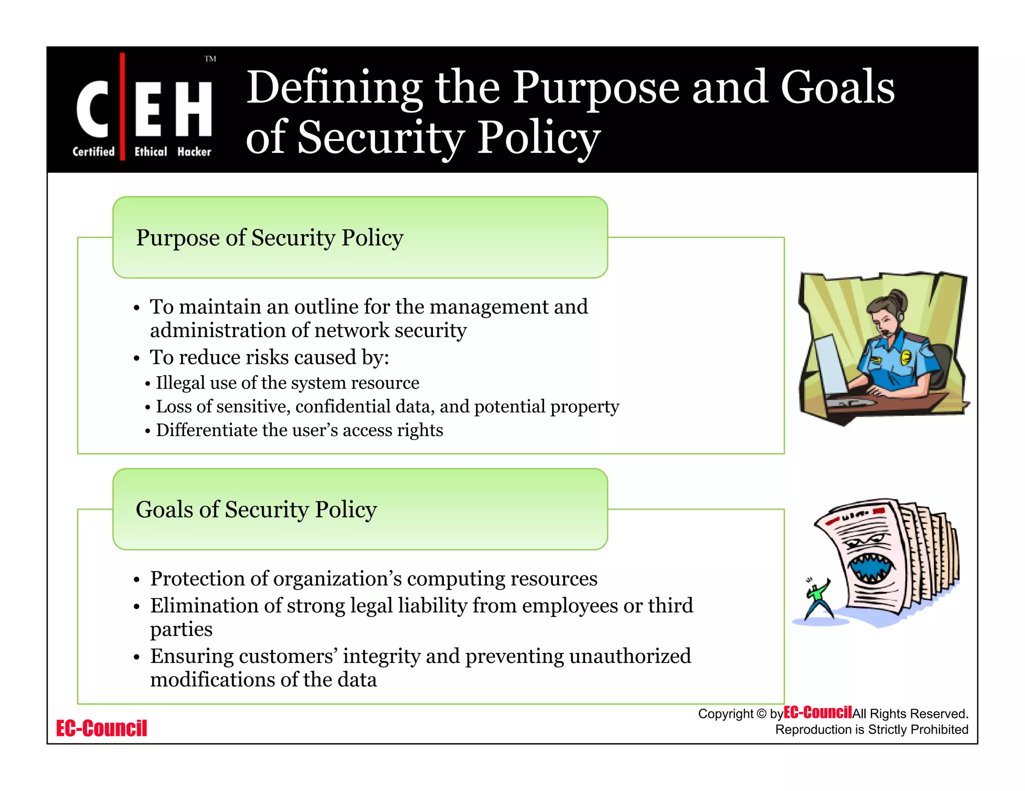 Defining the Purpose and Goals
of Security Policyof Security Policy
Purpose of Security Policy
• To maintain an outline for the management and
administration of network security
p y y
• To reduce risks caused by:
• Illegal use of the system resource
• Loss of sensitive, confidential data, and potential property
• Differentiate the user’s access rights
Goals of Security Policy
• Protection of organization’s computing resources
• Elimination of strong legal liability from employees or third
parties
EC-Council
Copyright © byEC-CouncilAll Rights Reserved.
Reproduction is Strictly Prohibited
• Ensuring customers’ integrity and preventing unauthorized
modifications of the data
 