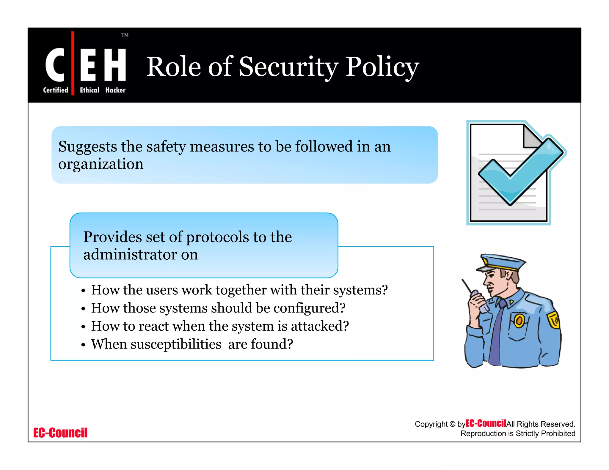 Role of Security Policy
Suggests the safety measures to be followed in anSuggests the safety measures to be followed in an
organization
Provides set of protocols to the
administrator on
• How the users work together with their systems?
• How those systems should be configured?
H t t h th t i tt k d?• How to react when the system is attacked?
• When susceptibilities are found?
EC-Council
Copyright © byEC-CouncilAll Rights Reserved.
Reproduction is Strictly Prohibited
 
