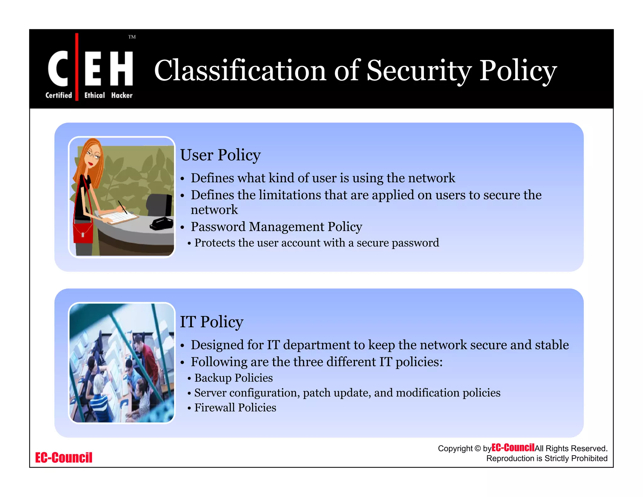 Classification of Security Policy
User PolicyUser Policy
• Defines what kind of user is using the network
• Defines the limitations that are applied on users to secure the
network
• Password Management Policy
• Protects the user account with a secure password
IT Policy
D i d f IT d t t t k th t k d t bl• Designed for IT department to keep the network secure and stable
• Following are the three different IT policies:
• Backup Policies
• Server configuration, patch update, and modification policies
Fi ll P li i
EC-Council
Copyright © byEC-CouncilAll Rights Reserved.
Reproduction is Strictly Prohibited
• Firewall Policies
 
