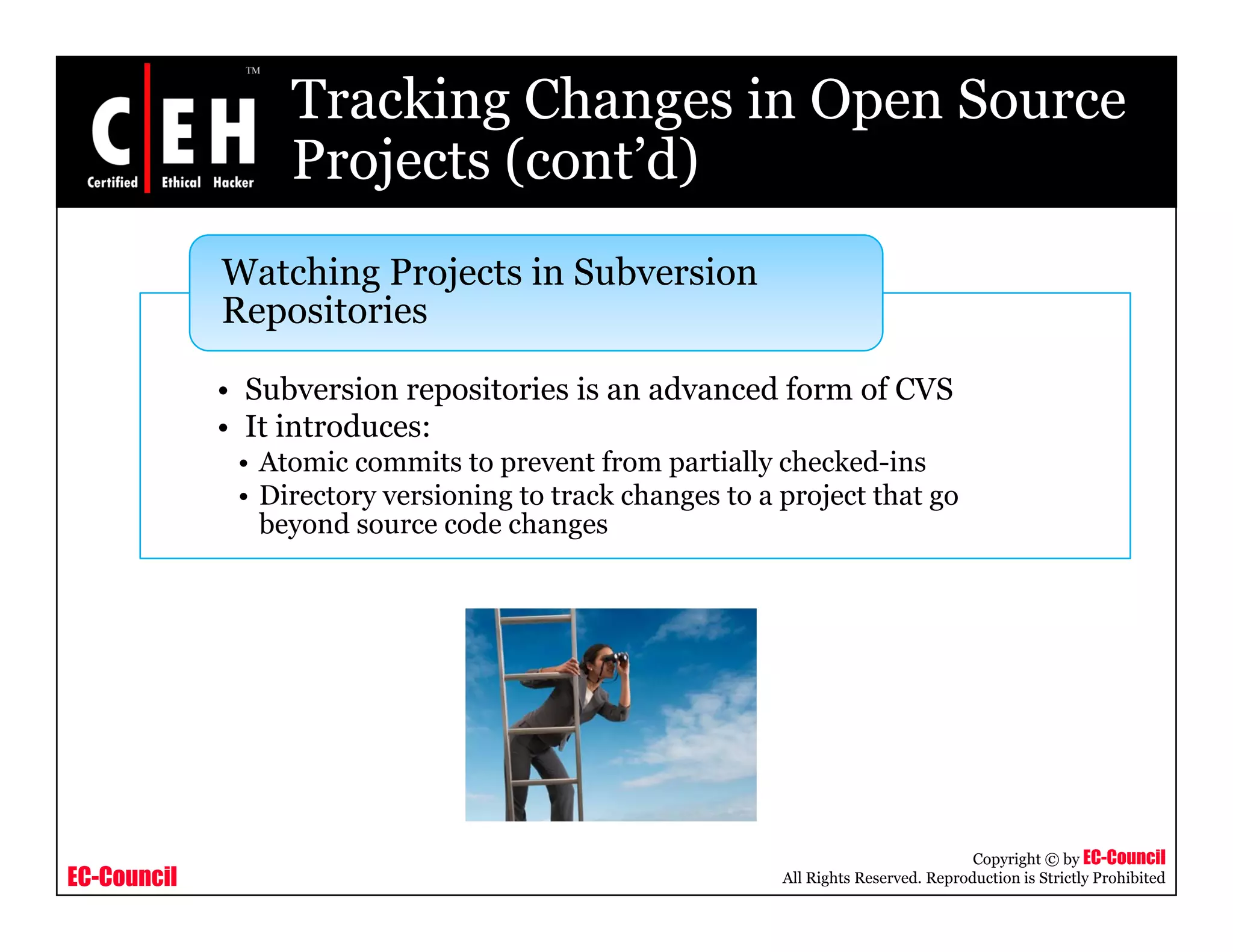 Tracking Changes in Open Source
Projects (cont’d)Projects (cont d)
Watching Projects in Subversion
i i
• Subversion repositories is an advanced form of CVS
I i d
Repositories
• It introduces:
• Atomic commits to prevent from partially checked-ins
• Directory versioning to track changes to a project that go
beyond source code changesy g
EC-Council
Copyright © by EC-Council
All Rights Reserved. Reproduction is Strictly Prohibited
 