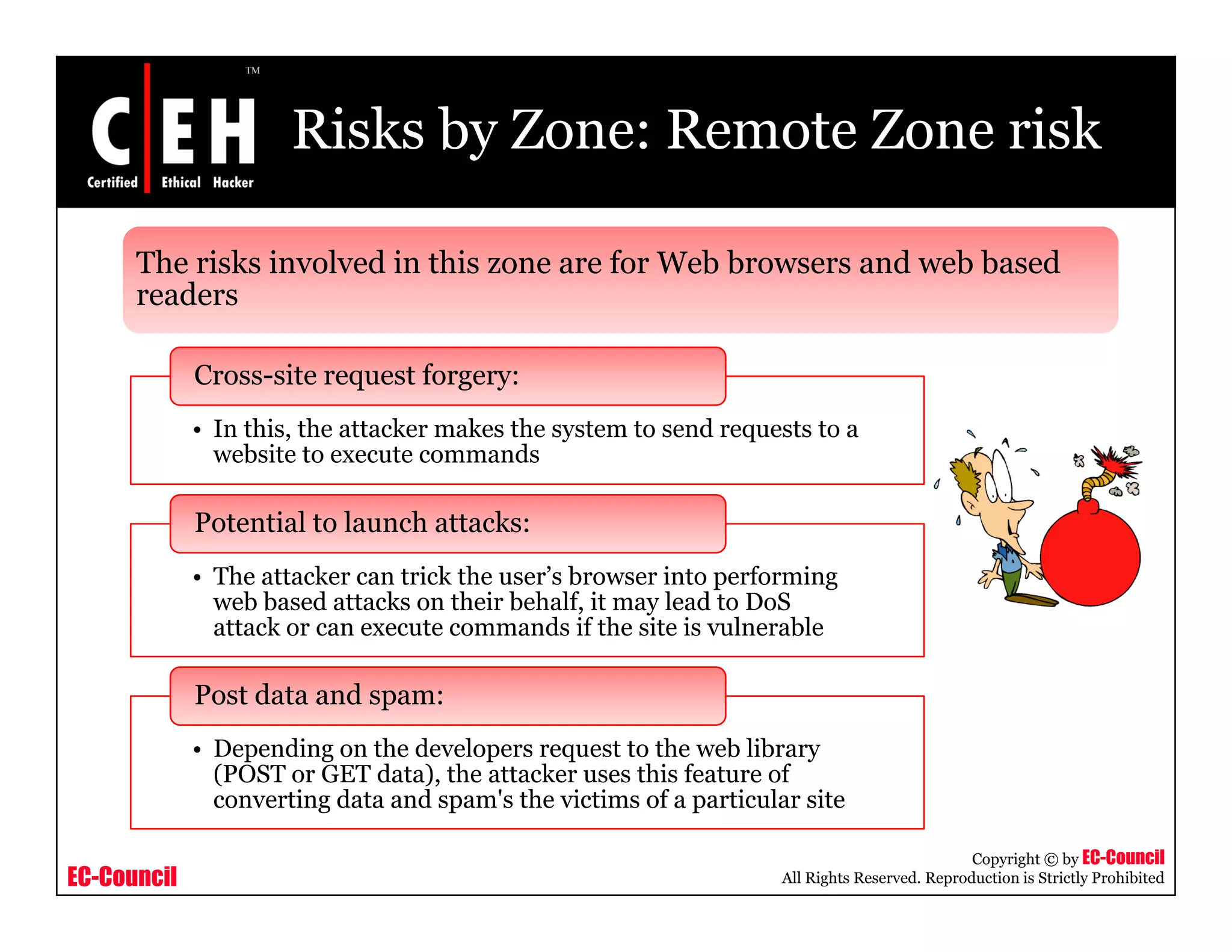 Risks by Zone: Remote Zone risk
The risks involved in this zone are for Web browsers and web based
readers
Cross-site request forgery:
readers
• In this, the attacker makes the system to send requests to a
website to execute commands
Potential to launch attacks:
• The attacker can trick the user’s browser into performing
web based attacks on their behalf, it may lead to DoS
attack or can execute commands if the site is vulnerable
• Depending on the developers request to the web library
(POST or GET data) the attacker uses this feature of
Post data and spam:
EC-Council
Copyright © by EC-Council
All Rights Reserved. Reproduction is Strictly Prohibited
(POST or GET data), the attacker uses this feature of
converting data and spam's the victims of a particular site
 