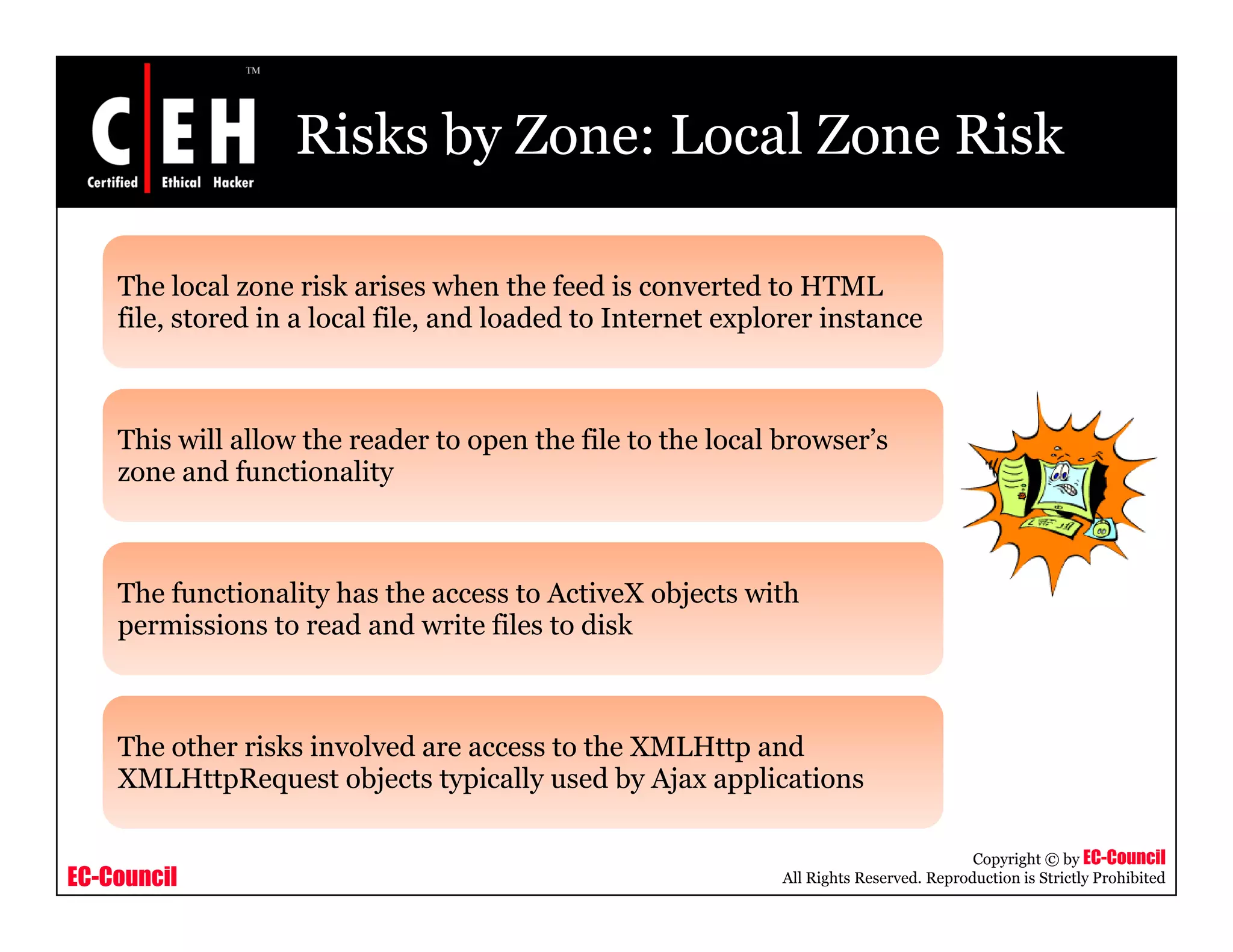 Risks by Zone: Local Zone Risk
The local zone risk arises when the feed is converted to HTMLe oca o e s a ses e t e eed s co e ted to
file, stored in a local file, and loaded to Internet explorer instance
This will allow the reader to open the file to the local browser’s
zone and functionality
The functionality has the access to ActiveX objects with
permissions to read and write files to disk
The other risks involved are access to the XMLHttp and
XMLHttpRequest objects typically used by Ajax applications
EC-Council
Copyright © by EC-Council
All Rights Reserved. Reproduction is Strictly Prohibited
XMLHttpRequest objects typically used by Ajax applications
 