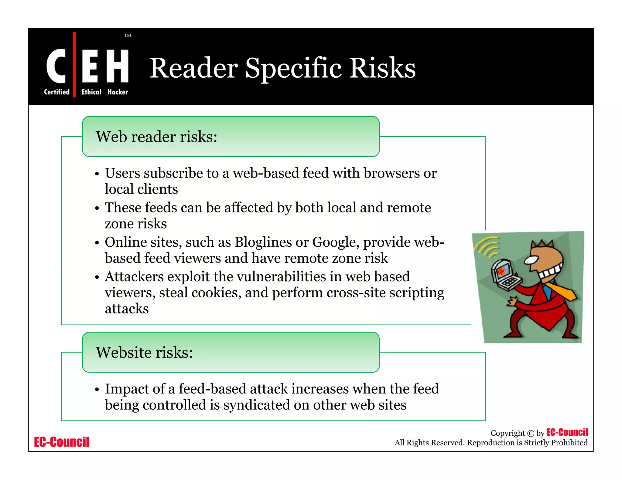 Reader Specific Risks
Web reader risks:
• Users subscribe to a web-based feed with browsers or
local clients
• These feeds can be affected by both local and remote• These feeds can be affected by both local and remote
zone risks
• Online sites, such as Bloglines or Google, provide web-
based feed viewers and have remote zone risk
• Attackers exploit the vulnerabilities in web based
viewers, steal cookies, and perform cross-site scripting
attacks
• Impact of a feed-based attack increases when the feed
Website risks:
EC-Council
Copyright © by EC-Council
All Rights Reserved. Reproduction is Strictly Prohibited
• Impact of a feed based attack increases when the feed
being controlled is syndicated on other web sites
 