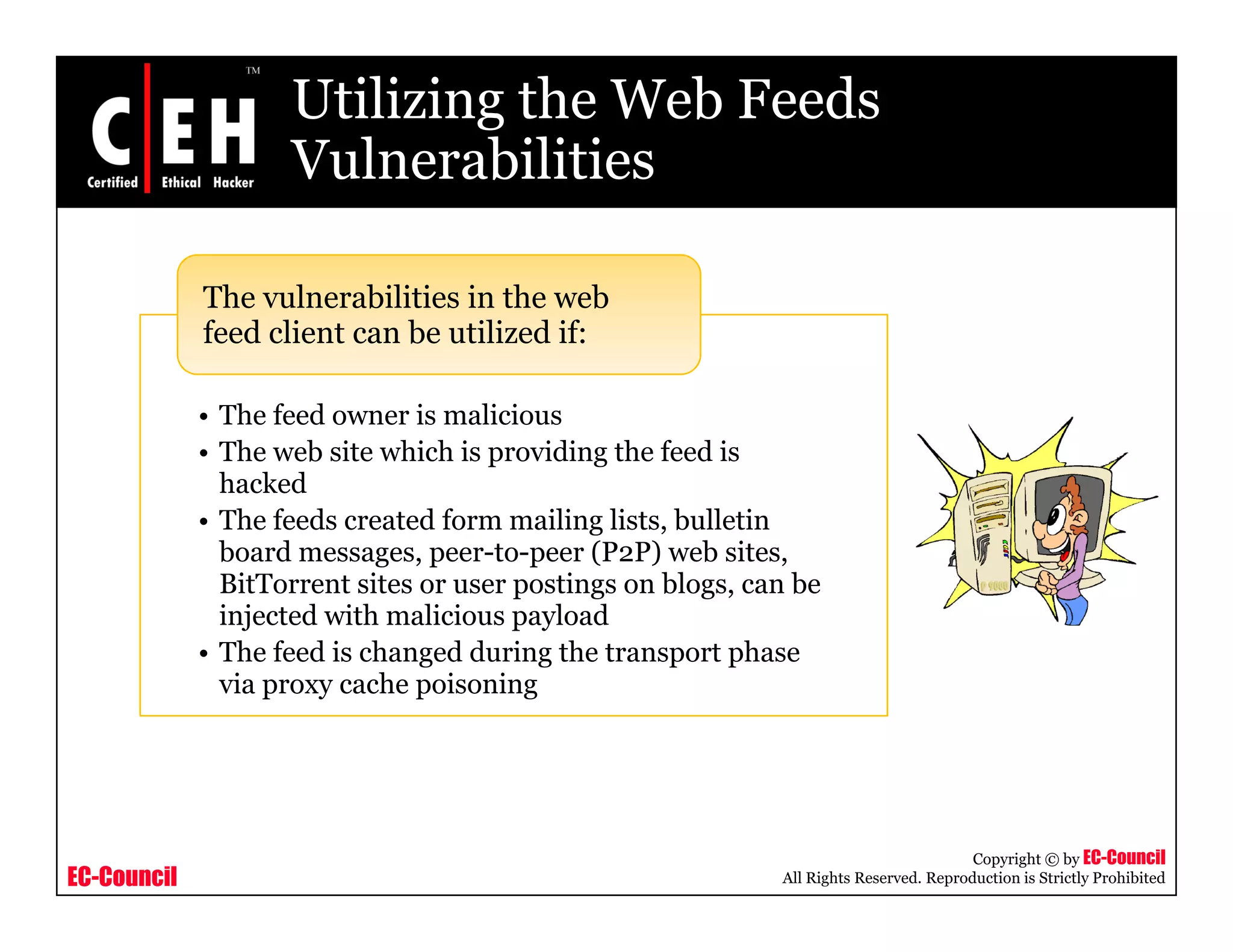 Utilizing the Web Feeds
VulnerabilitiesVulnerabilities
The vulnerabilities in the web
• The feed owner is malicious
The vulnerabilities in the web
feed client can be utilized if:
• The feed owner is malicious
• The web site which is providing the feed is
hacked
• The feeds created form mailing lists, bulletin
board messages, peer-to-peer (P2P) web sites,
BitTorrent sites or user postings on blogs, can be
injected with malicious payload
• The feed is changed during the transport phase• The feed is changed during the transport phase
via proxy cache poisoning
EC-Council
Copyright © by EC-Council
All Rights Reserved. Reproduction is Strictly Prohibited
 