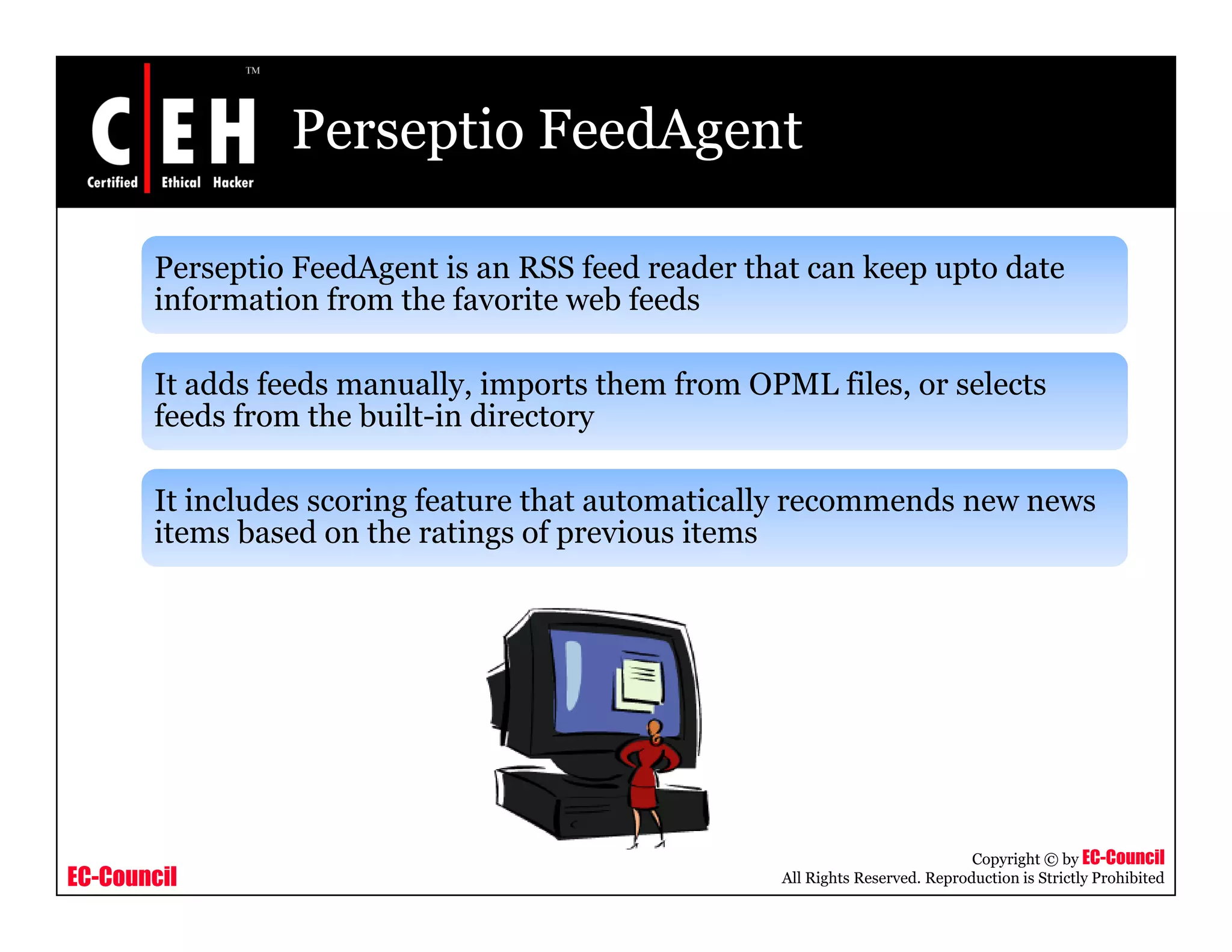 Perseptio FeedAgent
Perseptio FeedAgent is an RSS feed reader that can keep upto date
information from the favorite web feedsinformation from the favorite web feeds
It adds feeds manually, imports them from OPML files, or selects
feeds from the built in directoryfeeds from the built-in directory
It includes scoring feature that automatically recommends new news
items based on the ratings of previous itemsitems based on the ratings of previous items
EC-Council
Copyright © by EC-Council
All Rights Reserved. Reproduction is Strictly Prohibited
 