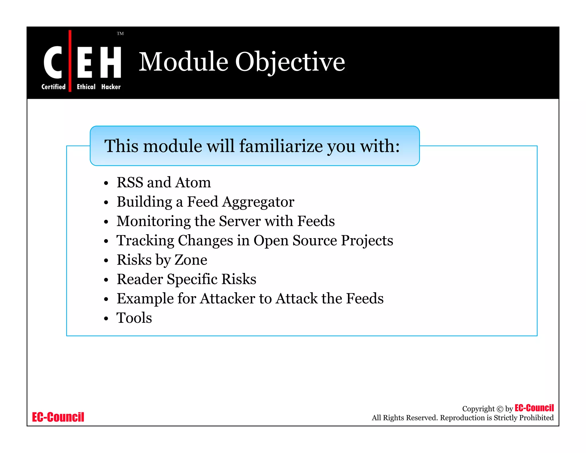 Module Objective
Thi d l ill f ili i i h
• RSS and Atom
B ildi F d A t
This module will familiarize you with:
• Building a Feed Aggregator
• Monitoring the Server with Feeds
• Tracking Changes in Open Source Projects
Ri k b Z• Risks by Zone
• Reader Specific Risks
• Example for Attacker to Attack the Feeds
l• Tools
EC-Council
Copyright © by EC-Council
All Rights Reserved. Reproduction is Strictly Prohibited
 