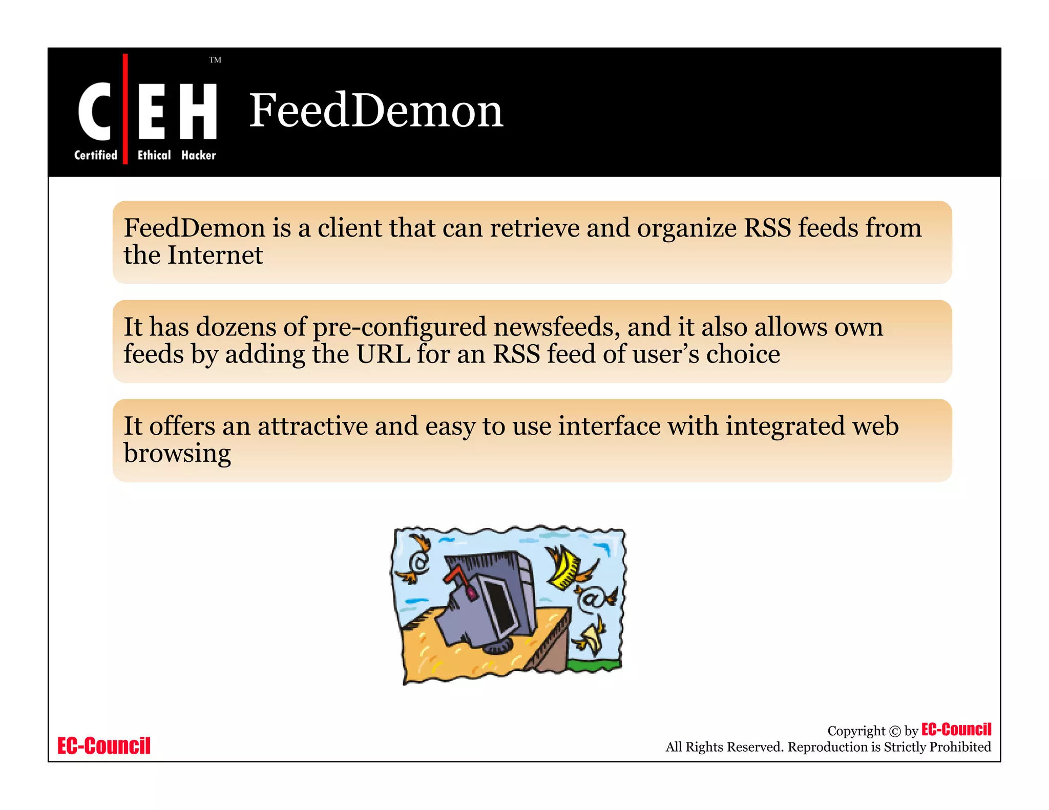 FeedDemon
FeedDemon is a client that can retrieve and organize RSS feeds from
the Internetthe Internet
It has dozens of pre-configured newsfeeds, and it also allows own
feeds by adding the URL for an RSS feed of user’s choicefeeds by adding the URL for an RSS feed of user s choice
It offers an attractive and easy to use interface with integrated web
browsingbrowsing
EC-Council
Copyright © by EC-Council
All Rights Reserved. Reproduction is Strictly Prohibited
 