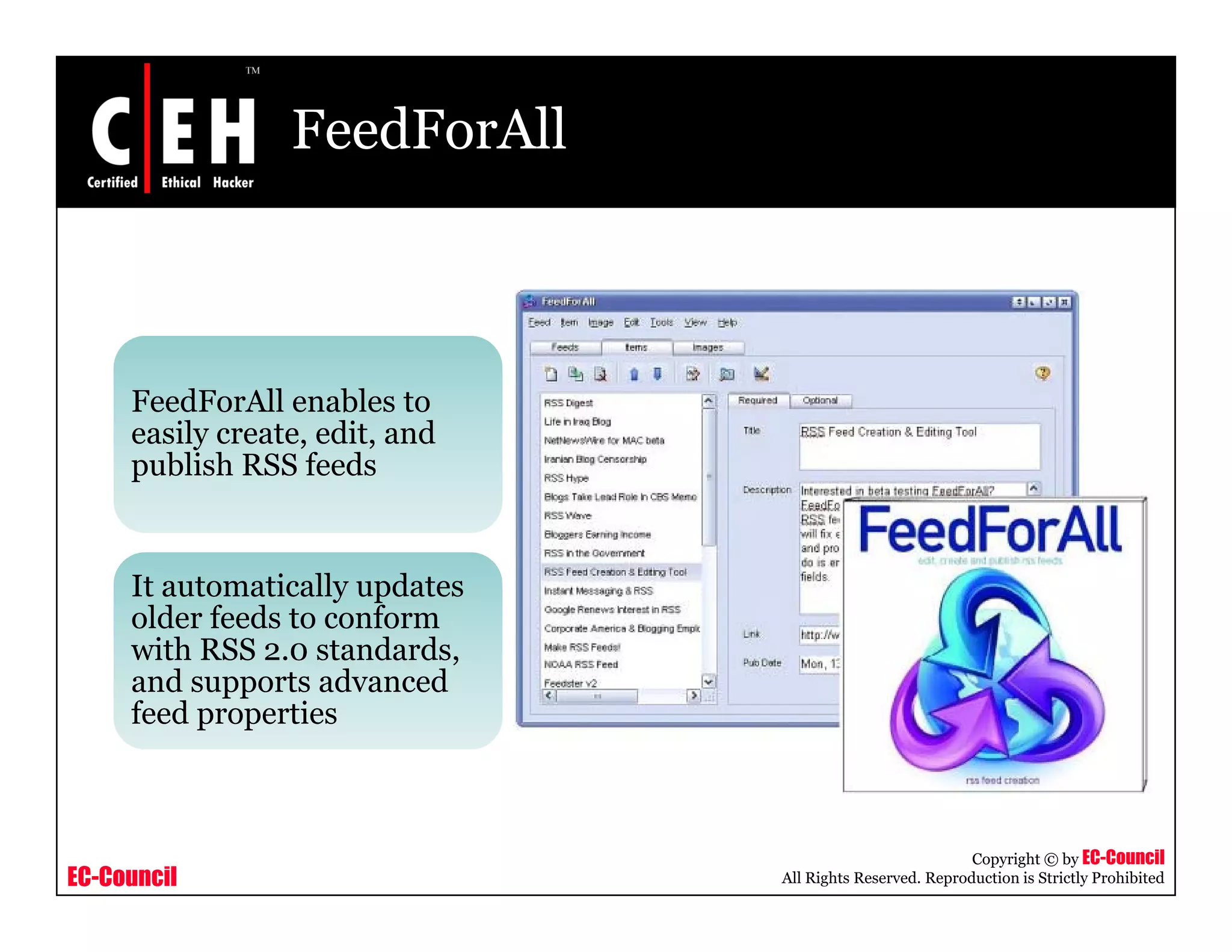 FeedForAll
FeedForAll enables to
easily create, edit, and
publish RSS feeds
It automatically updates
older feeds to conform
with RSS 2 0 standardswith RSS 2.0 standards,
and supports advanced
feed properties
EC-Council
Copyright © by EC-Council
All Rights Reserved. Reproduction is Strictly Prohibited
 