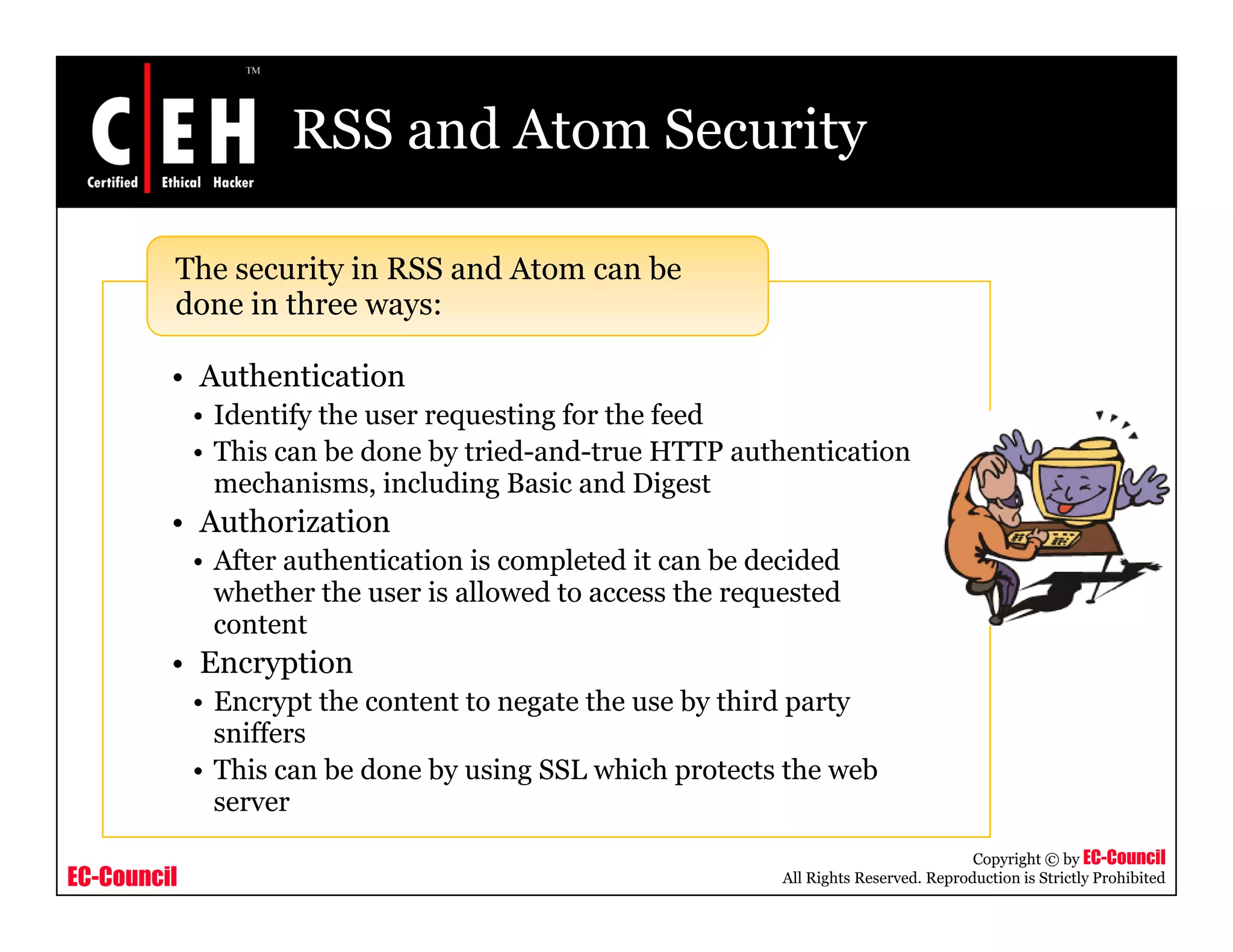 RSS and Atom Security
The security in RSS and Atom can be
d i th
• Authentication
• Identify the user requesting for the feed
done in three ways:
• Identify the user requesting for the feed
• This can be done by tried-and-true HTTP authentication
mechanisms, including Basic and Digest
• Authorization
• After authentication is completed it can be decided
whether the user is allowed to access the requested
content
E ti• Encryption
• Encrypt the content to negate the use by third party
sniffers
• This can be done by using SSL which protects the web
EC-Council
Copyright © by EC-Council
All Rights Reserved. Reproduction is Strictly Prohibited
This can be done by using SSL which protects the web
server
 