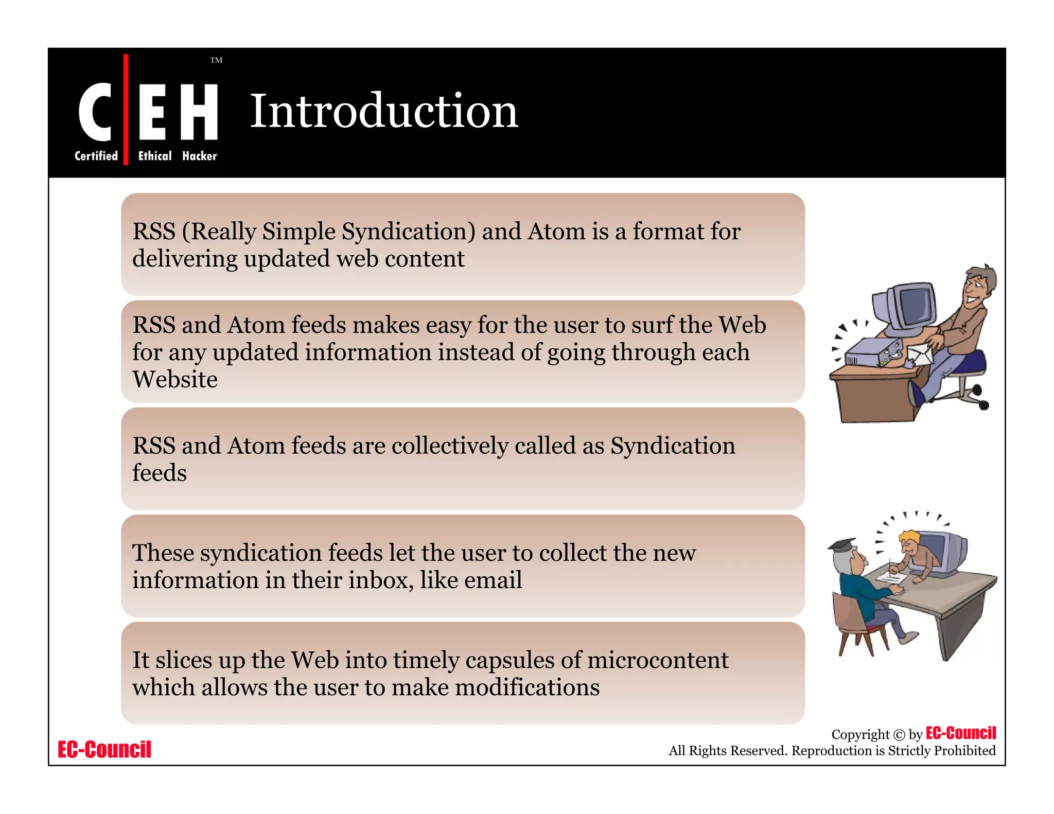 Introduction
RSS (Really Simple Syndication) and Atom is a format for
d li i d t d b t tdelivering updated web content
RSS and Atom feeds makes easy for the user to surf the Web
for any updated information instead of going through eachfor any updated information instead of going through each
Website
RSS and Atom feeds are collectively called as Syndicationy y
feeds
These syndication feeds let the user to collect the newThese syndication feeds let the user to collect the new
information in their inbox, like email
It slices up the Web into timely capsules of microcontent
EC-Council
Copyright © by EC-Council
All Rights Reserved. Reproduction is Strictly Prohibited
It slices up the Web into timely capsules of microcontent
which allows the user to make modifications
 