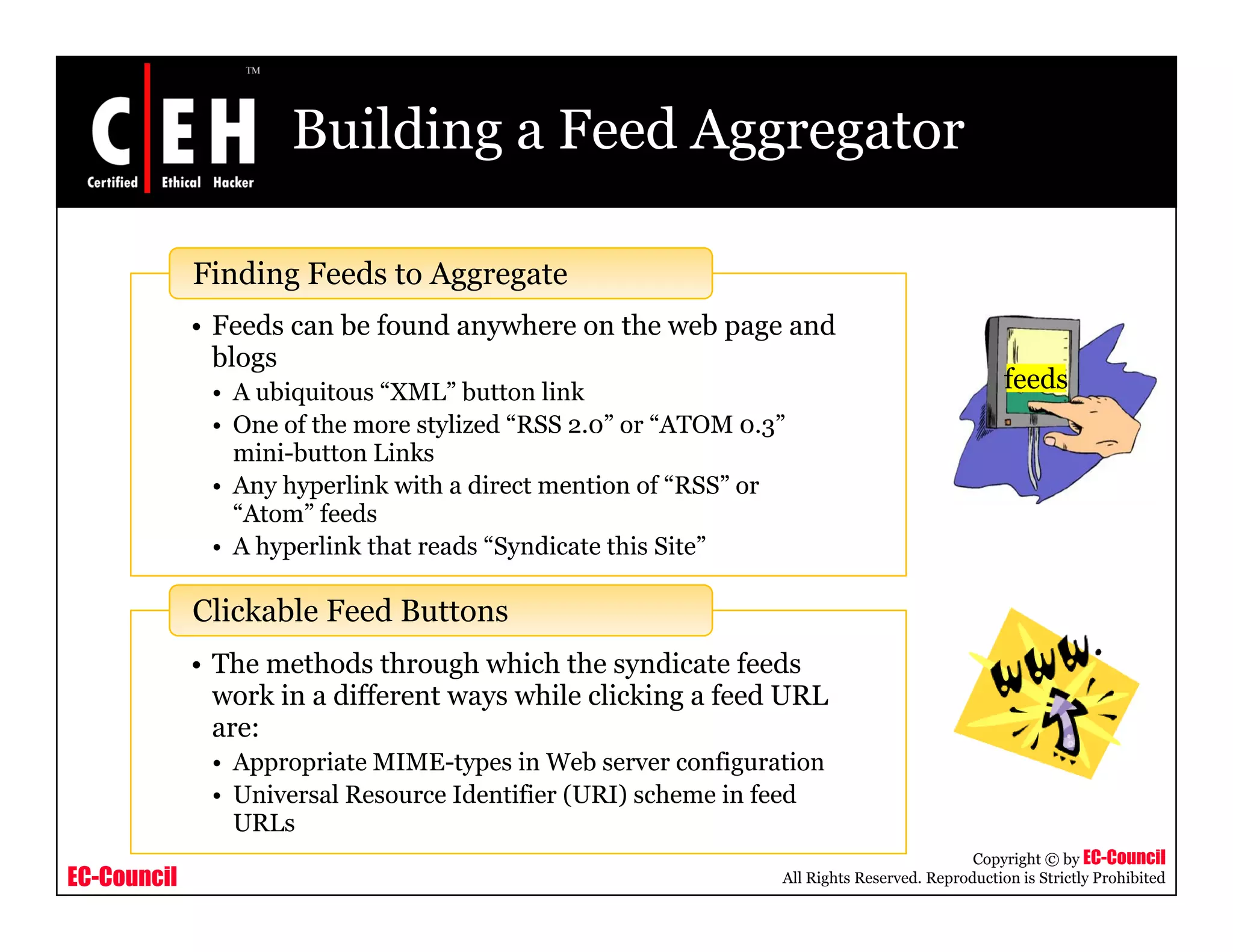 Building a Feed Aggregator
Finding Feeds to Aggregate
• Feeds can be found anywhere on the web page and
blogs
• A ubiquitous “XML” button link
O f h li d “RSS ” “ATOM ”
feeds
• One of the more stylized “RSS 2.0” or “ATOM 0.3”
mini-button Links
• Any hyperlink with a direct mention of “RSS” or
“Atom” feeds
h l k h d d h• A hyperlink that reads “Syndicate this Site”
Th th d th h hi h th di t f d
Clickable Feed Buttons
• The methods through which the syndicate feeds
work in a different ways while clicking a feed URL
are:
• Appropriate MIME-types in Web server configuration
EC-Council
Copyright © by EC-Council
All Rights Reserved. Reproduction is Strictly Prohibited
pp p yp g
• Universal Resource Identifier (URI) scheme in feed
URLs
 