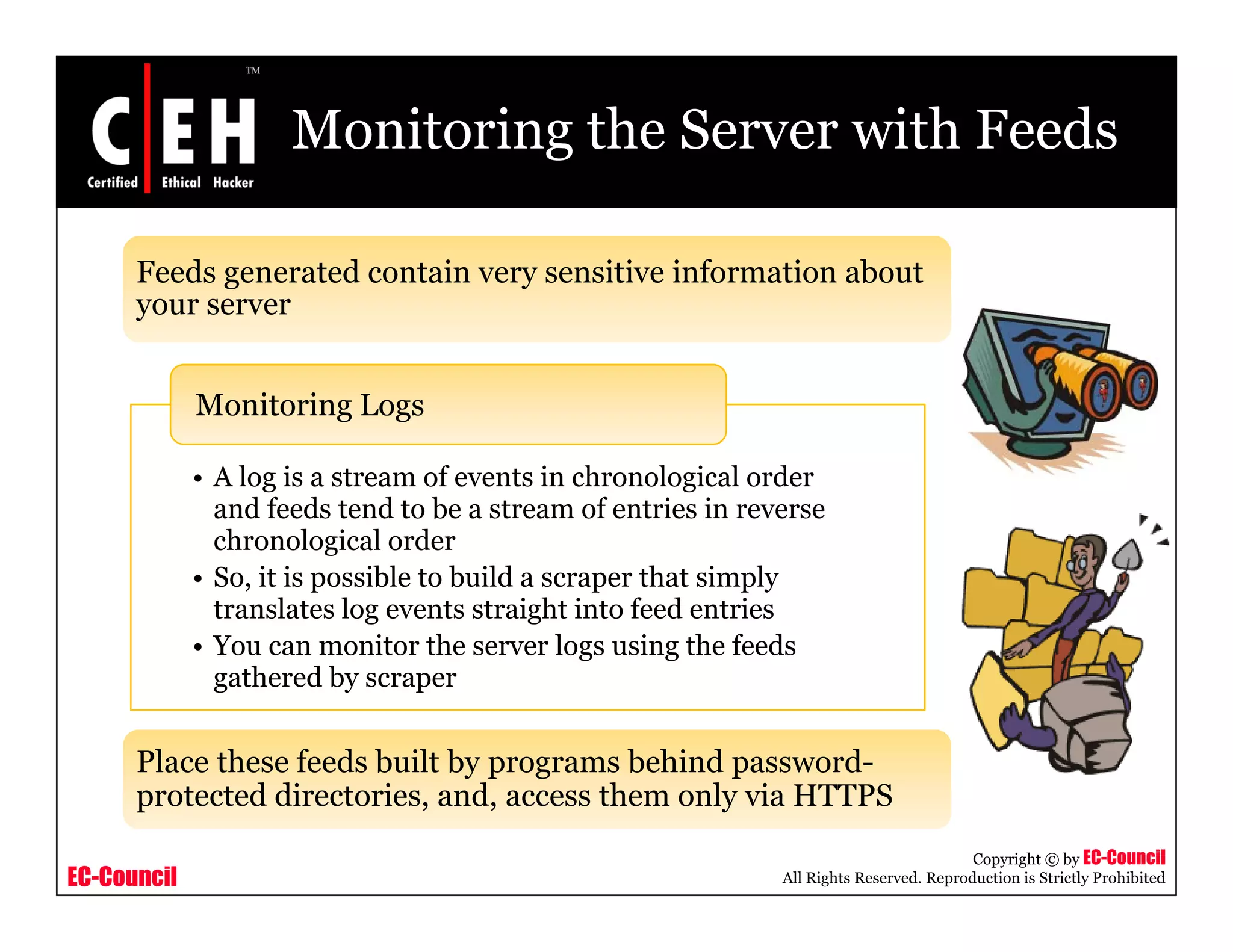 Monitoring the Server with Feeds
Feeds generated contain very sensitive information about
Monitoring Logs
your server
• A log is a stream of events in chronological order
and feeds tend to be a stream of entries in reverse
h l i l d
g g
chronological order
• So, it is possible to build a scraper that simply
translates log events straight into feed entries
• You can monitor the server logs using the feedsg g
gathered by scraper
Place these feeds built by programs behind password-
EC-Council
Copyright © by EC-Council
All Rights Reserved. Reproduction is Strictly Prohibited
y p g p
protected directories, and, access them only via HTTPS
 