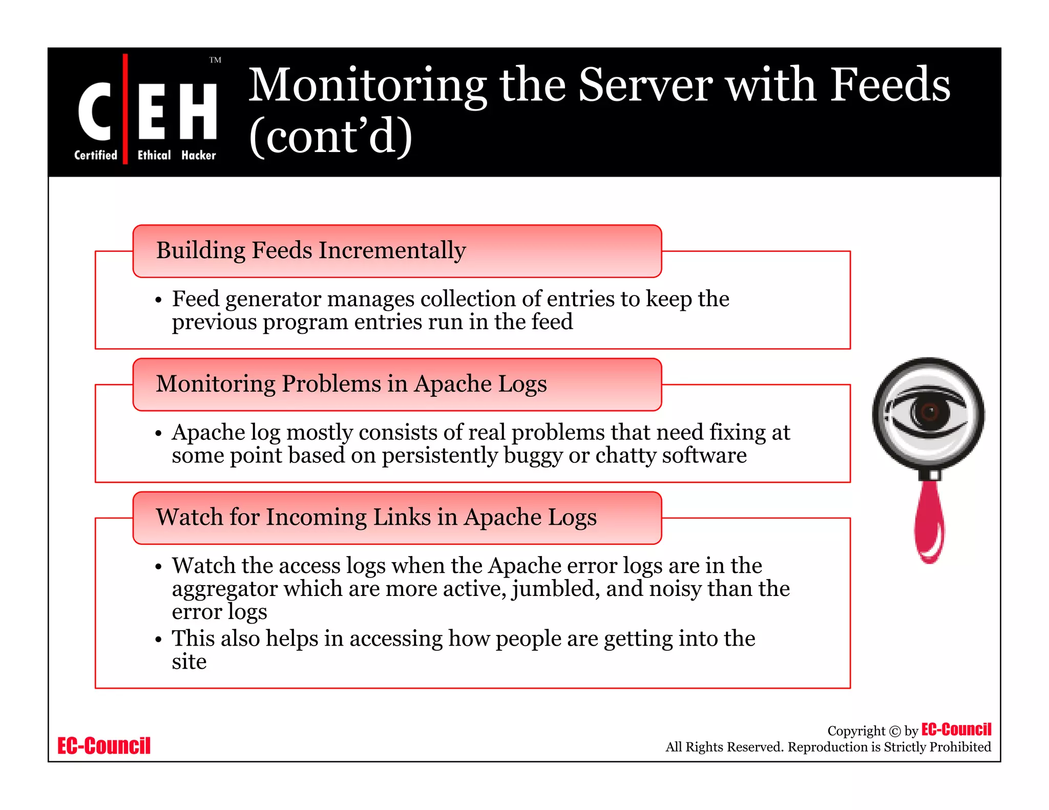 Monitoring the Server with Feeds
(cont’d)(cont d)
Building Feeds Incrementally
• Feed generator manages collection of entries to keep the
previous program entries run in the feed
Building Feeds Incrementally
• Apache log mostly consists of real problems that need fixing at
some point based on persistently buggy or chatty software
Monitoring Problems in Apache Logs
some point based on persistently buggy or chatty software
W h h l h h A h l i h
Watch for Incoming Links in Apache Logs
• Watch the access logs when the Apache error logs are in the
aggregator which are more active, jumbled, and noisy than the
error logs
• This also helps in accessing how people are getting into the
site
EC-Council
Copyright © by EC-Council
All Rights Reserved. Reproduction is Strictly Prohibited
site
 