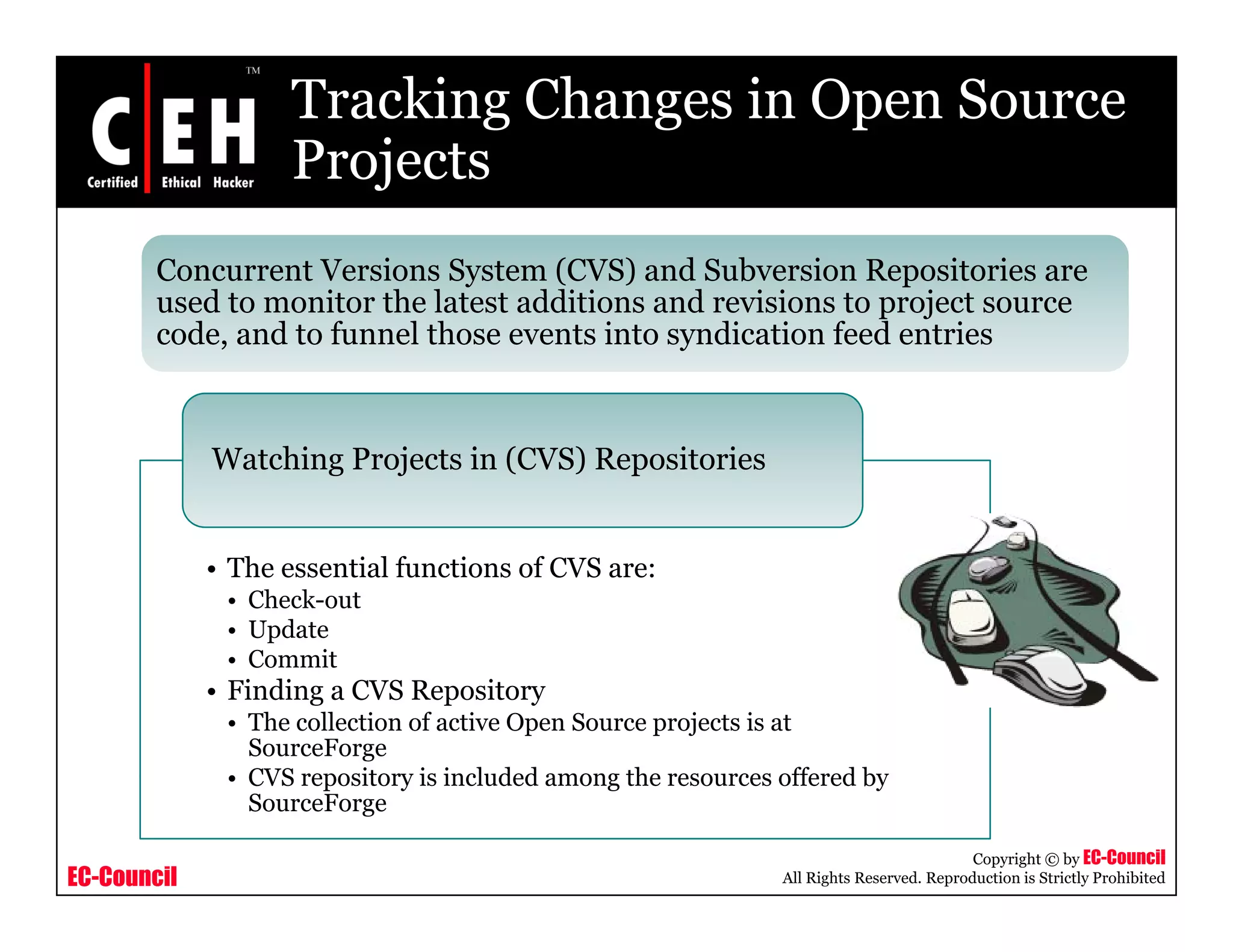 Tracking Changes in Open Source
ProjectsProjects
Concurrent Versions System (CVS) and Subversion Repositories are
d t it th l t t dditi d i i t j tused to monitor the latest additions and revisions to project source
code, and to funnel those events into syndication feed entries
Watching Projects in (CVS) Repositories
• The essential functions of CVS are:
• Check-out
• Update
Commit• Commit
• Finding a CVS Repository
• The collection of active Open Source projects is at
SourceForge
• CVS repository is included among the resources offered by
EC-Council
Copyright © by EC-Council
All Rights Reserved. Reproduction is Strictly Prohibited
• CVS repository is included among the resources offered by
SourceForge
 