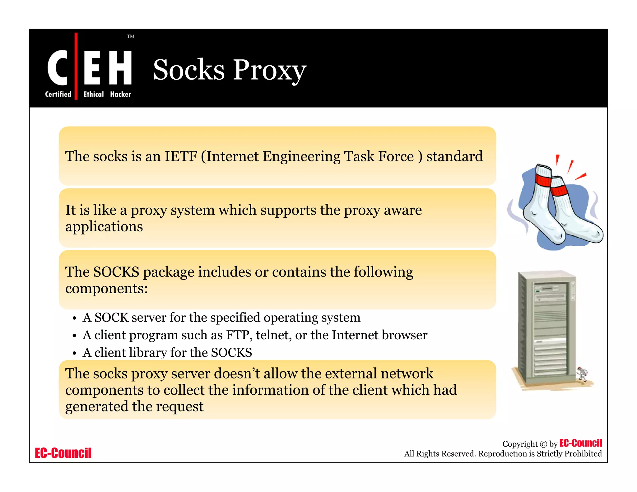 Socks Proxy
Th k i IETF (I t t E i i T k F ) t d dThe socks is an IETF (Internet Engineering Task Force ) standard
It is like a proxy system which supports the proxy awaret s e a p o y syste c suppo ts t e p o y a a e
applications
The SOCKS package includes or contains the followingSOC S p g d o o o o g
components:
• A SOCK server for the specified operating system
• A client program such as FTP, telnet, or the Internet browserA client program such as FTP, telnet, or the Internet browser
• A client library for the SOCKS
The socks proxy server doesn’t allow the external network
components to collect the information of the client which had
d h
EC-Council
Copyright © by EC-Council
All Rights Reserved. Reproduction is Strictly Prohibited
generated the request
 