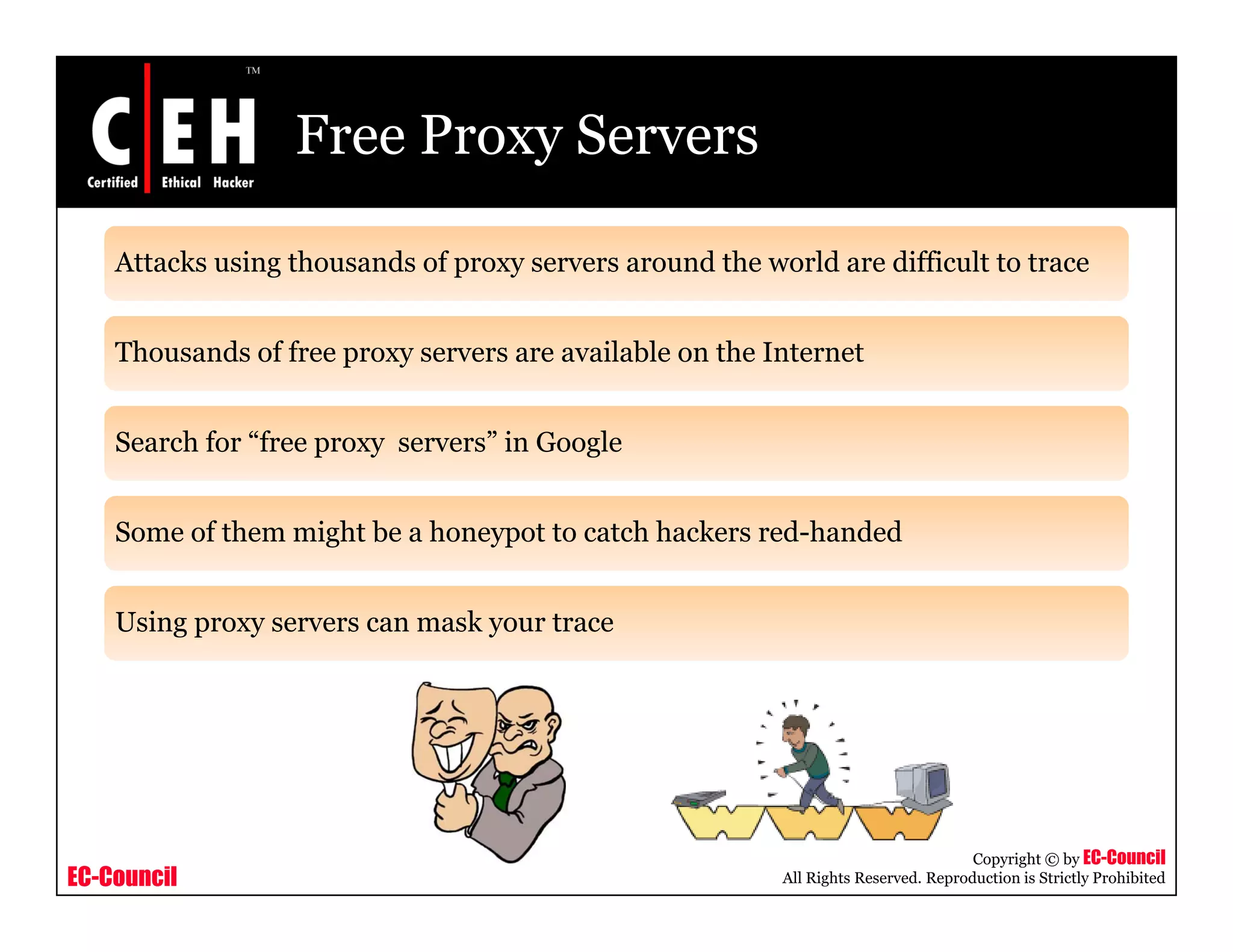 Free Proxy Servers
Attacks using thousands of proxy servers around the world are difficult to trace
Thousands of free proxy servers are available on the Internet
Search for “free proxy servers” in Google
Some of them might be a honeypot to catch hackers red-handedSome of them might be a honeypot to catch hackers red handed
Using proxy servers can mask your trace
EC-Council
Copyright © by EC-Council
All Rights Reserved. Reproduction is Strictly Prohibited
 