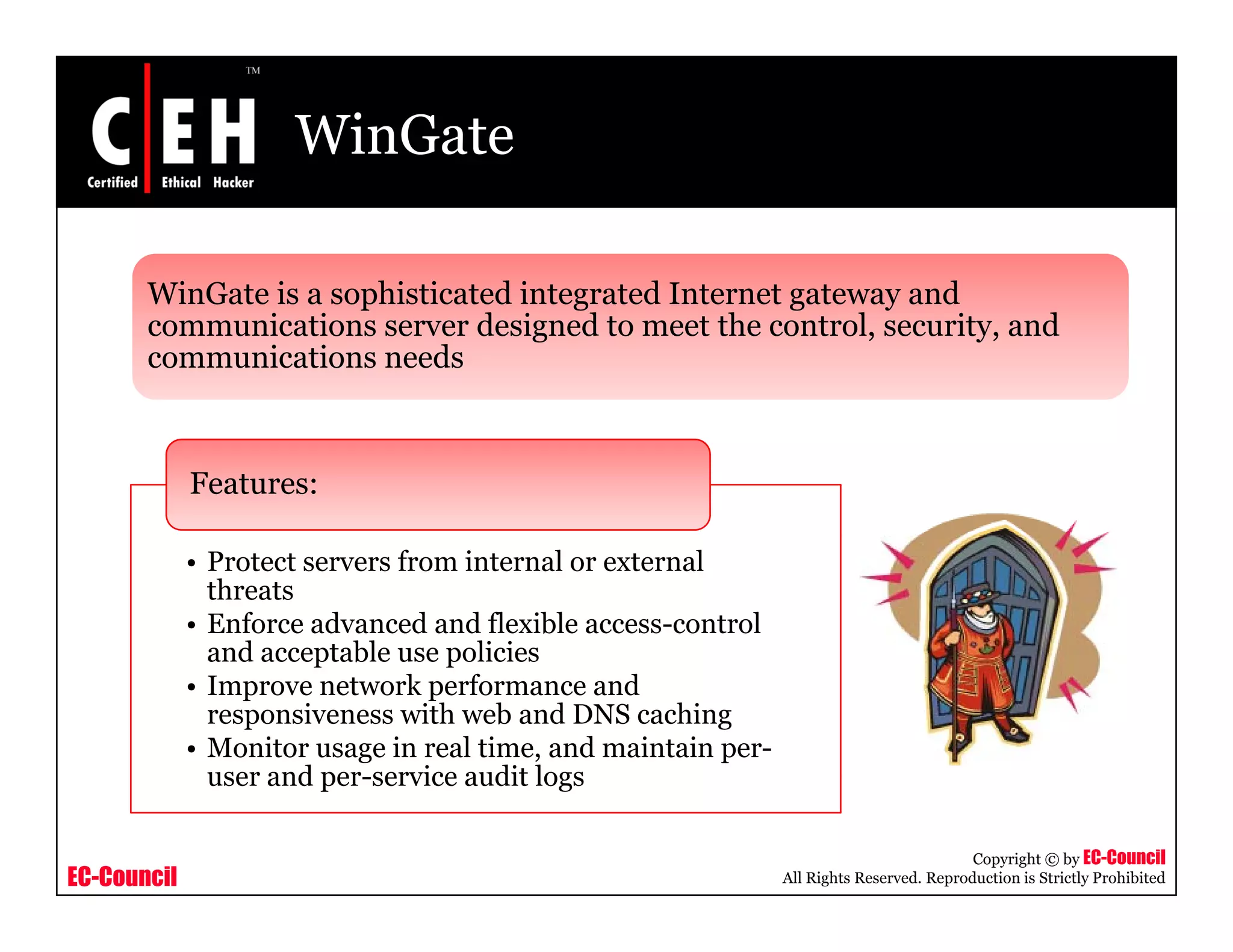 WinGate
WinGate is a sophisticated integrated Internet gateway andWinGate is a sophisticated integrated Internet gateway and
communications server designed to meet the control, security, and
communications needs
Features:
• Protect servers from internal or external
threats
• Enforce advanced and flexible access-control
and acceptable use policiesand acceptable use policies
• Improve network performance and
responsiveness with web and DNS caching
• Monitor usage in real time, and maintain per-
user and per service audit logs
EC-Council
Copyright © by EC-Council
All Rights Reserved. Reproduction is Strictly Prohibited
user and per-service audit logs
 