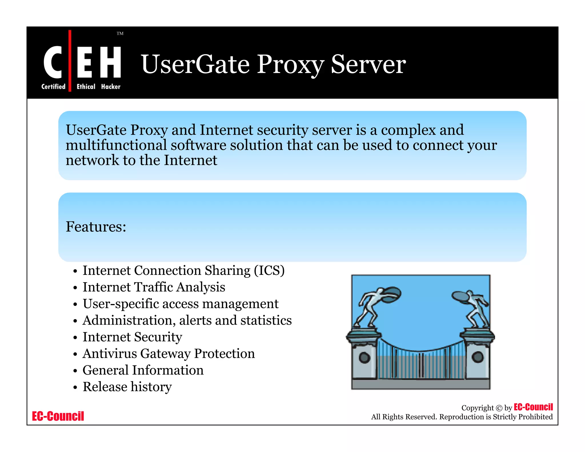 UserGate Proxy Server
UserGate Proxy and Internet security server is a complex and
l if i l f l i h b dmultifunctional software solution that can be used to connect your
network to the Internet
Features:
• Internet Connection Sharing (ICS)
• Internet Traffic Analysis
• User-specific access management
• Administration, alerts and statistics
• Internet Security
• Antivirus Gateway Protection
General Information
EC-Council
Copyright © by EC-Council
All Rights Reserved. Reproduction is Strictly Prohibited
• General Information
• Release history
 