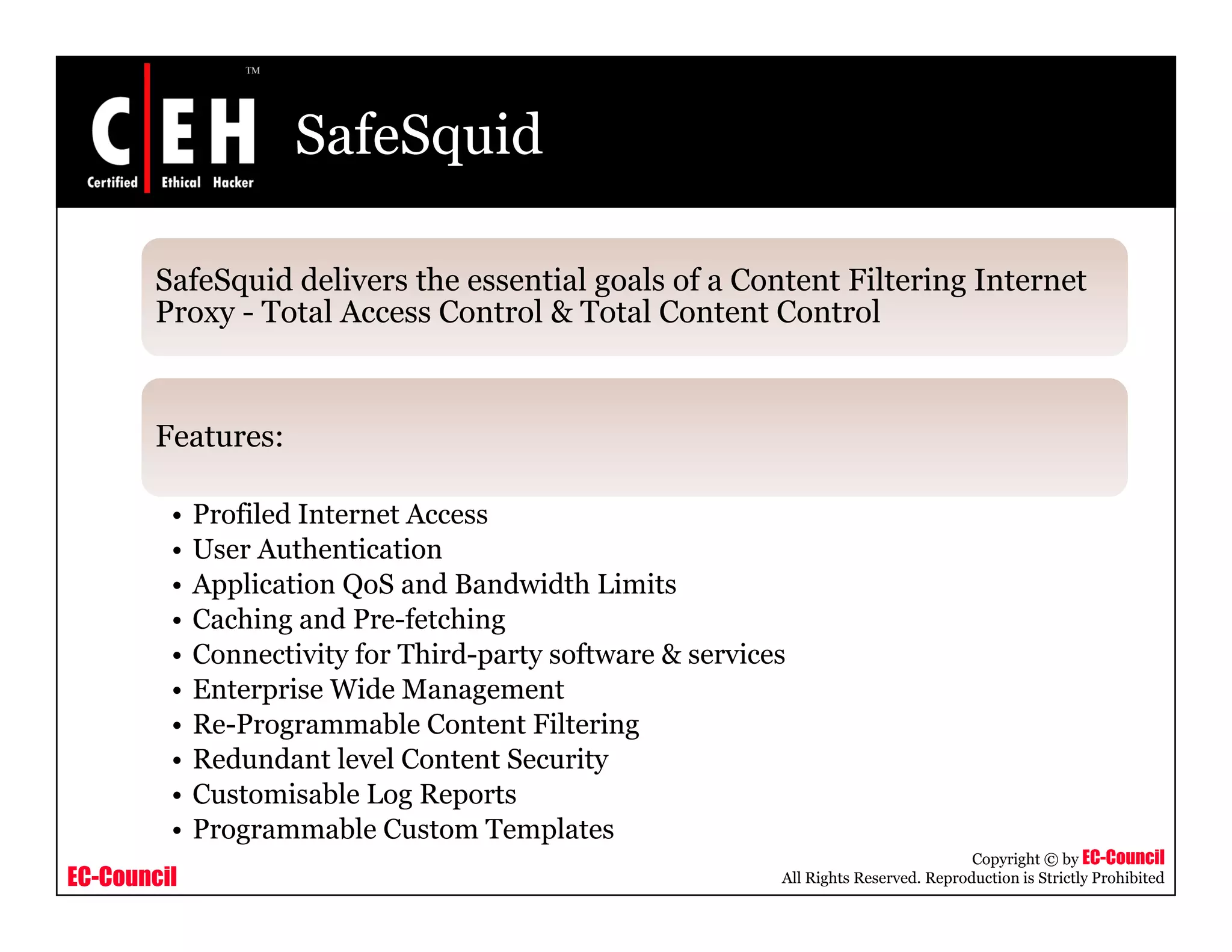 SafeSquid
SafeSquid delivers the essential goals of a Content Filtering Internetq g g
Proxy - Total Access Control & Total Content Control
Features:
• Profiled Internet Access
• User Authentication
• Application QoS and Bandwidth Limits
• Caching and Pre-fetching
• Connectivity for Third-party software & services• Connectivity for Third-party software & services
• Enterprise Wide Management
• Re-Programmable Content Filtering
• Redundant level Content Security
EC-Council
Copyright © by EC-Council
All Rights Reserved. Reproduction is Strictly Prohibited
• Customisable Log Reports
• Programmable Custom Templates
 