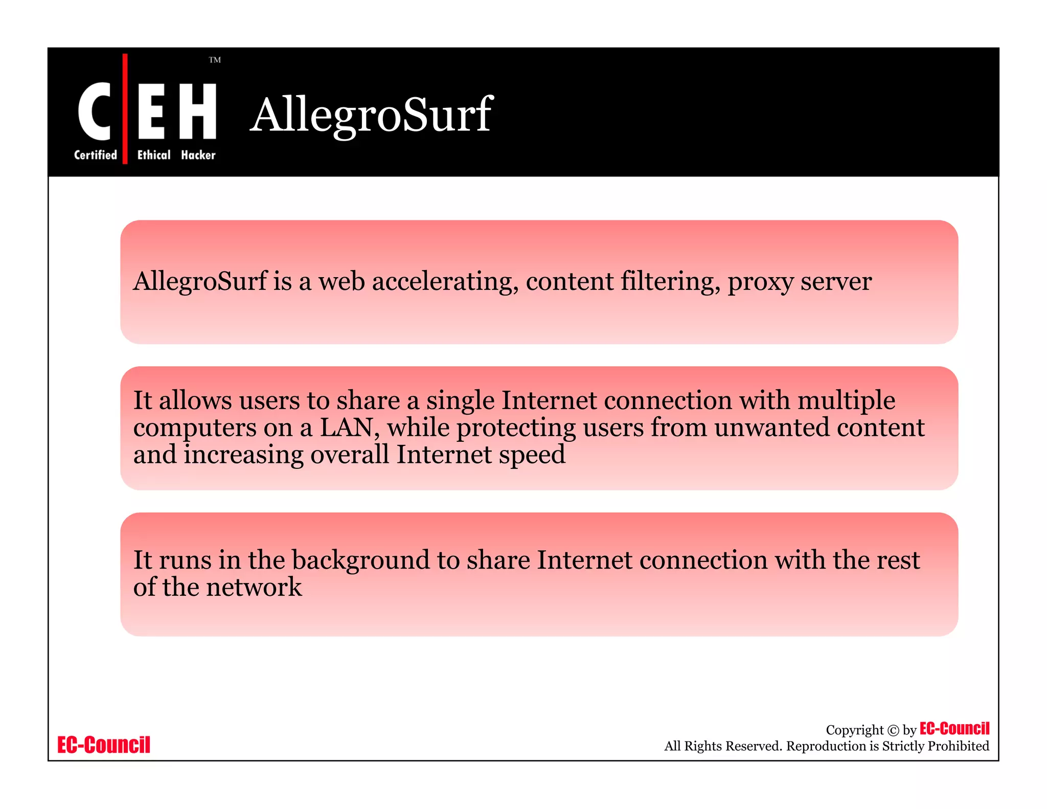 AllegroSurf
AllegroSurf is a web accelerating, content filtering, proxy server
It allows users to share a single Internet connection with multiple
computers on a LAN, while protecting users from unwanted content
and increasing overall Internet speedand increasing overall Internet speed
It runs in the background to share Internet connection with the restIt runs in the background to share Internet connection with the rest
of the network
EC-Council
Copyright © by EC-Council
All Rights Reserved. Reproduction is Strictly Prohibited
 