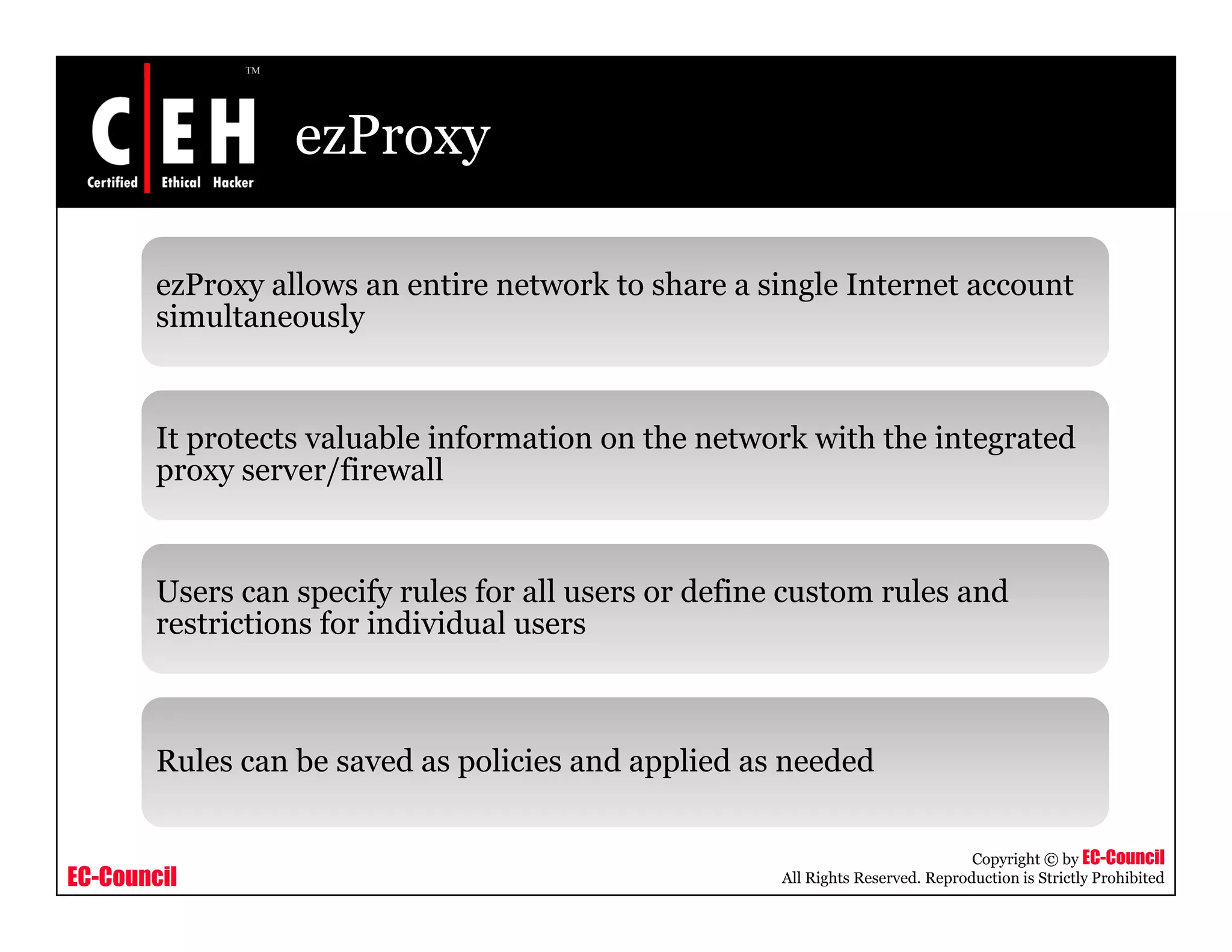ezProxy
ezProxy allows an entire network to share a single Internet accounty g
simultaneously
It protects valuable information on the network with the integrated
proxy server/firewall
Users can specify rules for all users or define custom rules and
restrictions for individual users
Rules can be saved as policies and applied as needed
EC-Council
Copyright © by EC-Council
All Rights Reserved. Reproduction is Strictly Prohibited
p pp
 