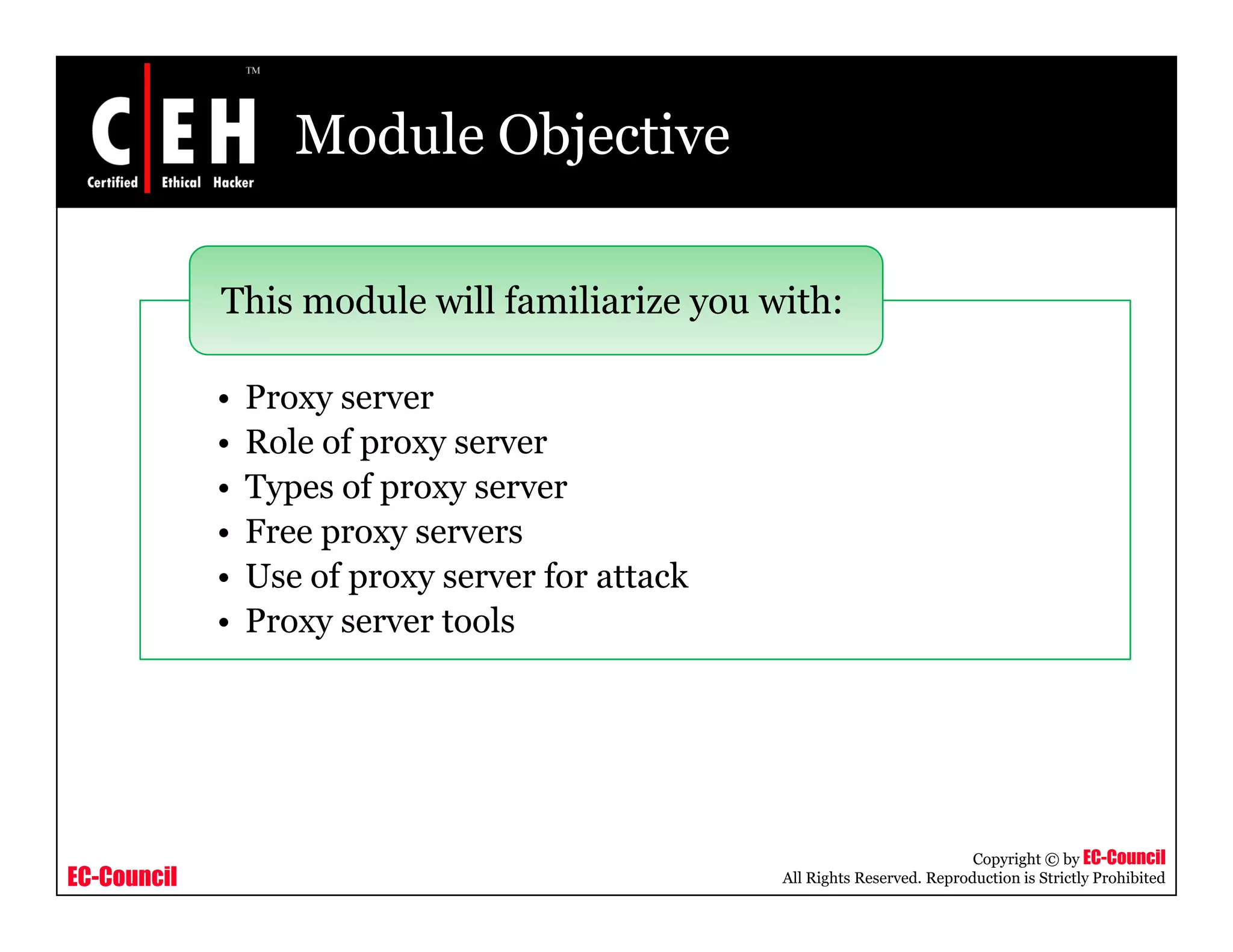 Module Objective
This module will familiarize you with:
• Proxy server
This module will familiarize you with:
y
• Role of proxy server
• Types of proxy server
• Free proxy servers• Free proxy servers
• Use of proxy server for attack
• Proxy server tools
EC-Council
Copyright © by EC-Council
All Rights Reserved. Reproduction is Strictly Prohibited
 