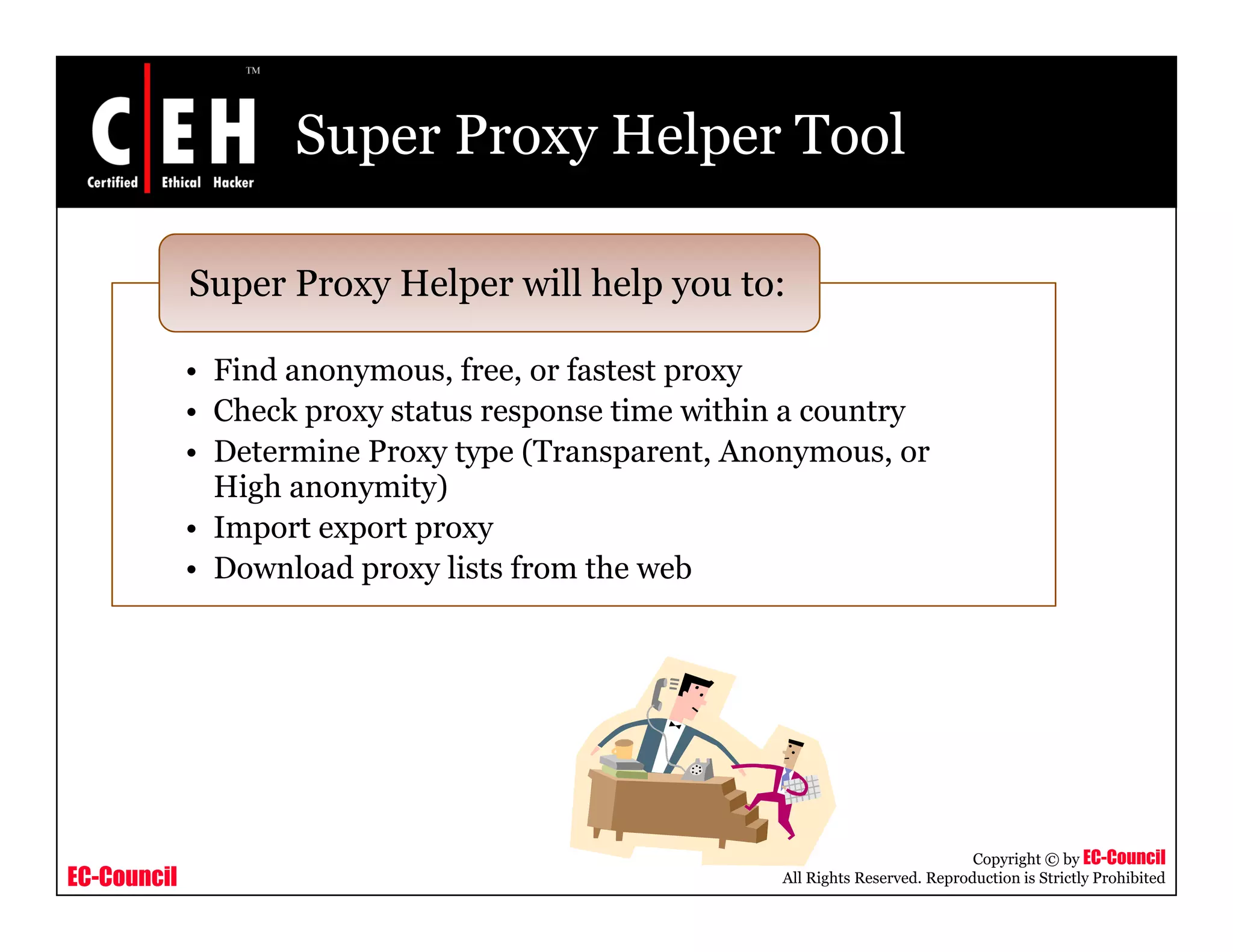 Super Proxy Helper Tool
Super Proxy Helper will help you to:
• Find anonymous, free, or fastest proxy
• Check proxy status response time within a country
Super Proxy Helper will help you to:
• Check proxy status response time within a country
• Determine Proxy type (Transparent, Anonymous, or
High anonymity)
• Import export proxyImport export proxy
• Download proxy lists from the web
EC-Council
Copyright © by EC-Council
All Rights Reserved. Reproduction is Strictly Prohibited
 