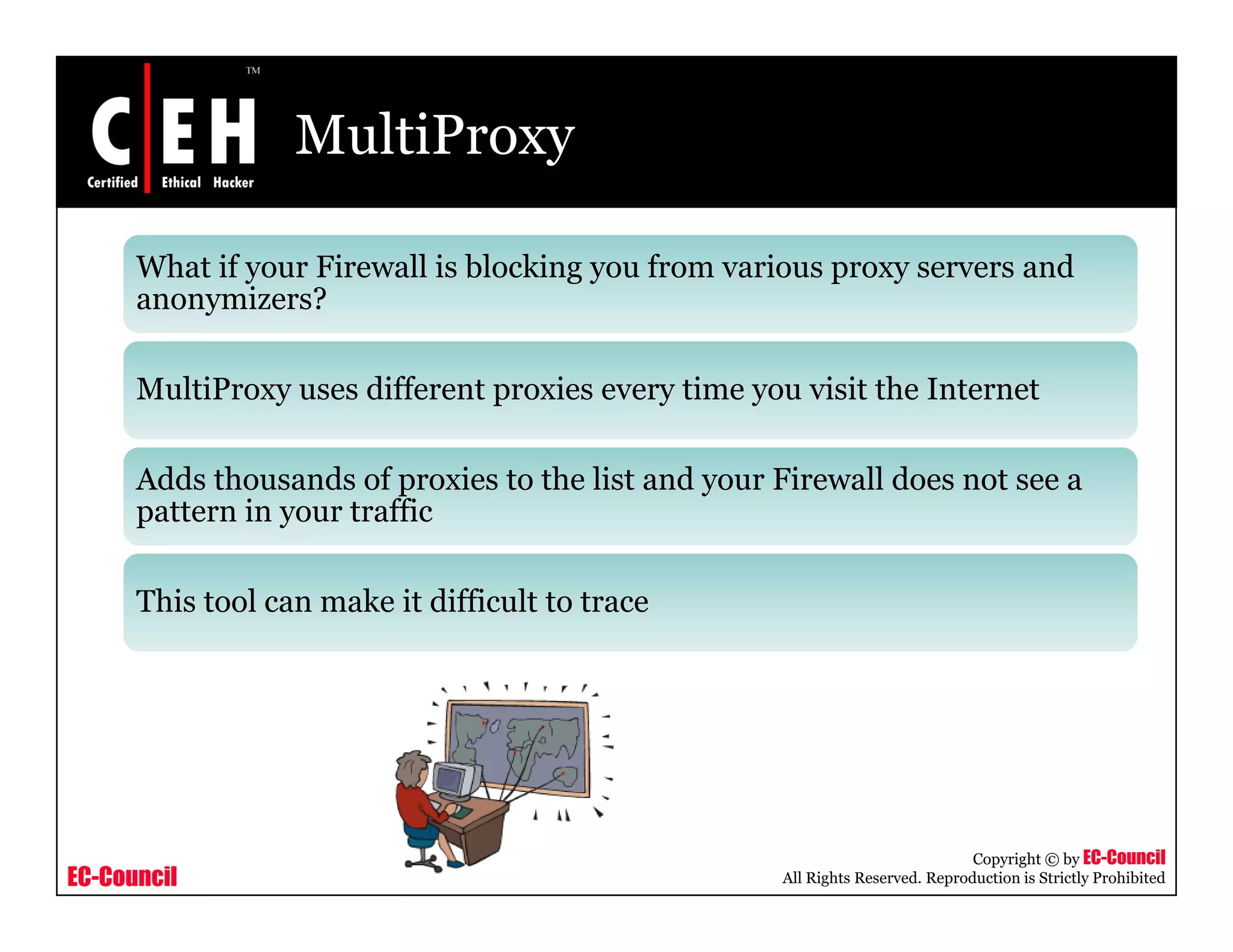 MultiProxy
What if your Firewall is blocking you from various proxy servers and
anonymizers?anonymizers?
MultiProxy uses different proxies every time you visit the Internet
Adds thousands of proxies to the list and your Firewall does not see a
pattern in your traffic
This tool can make it difficult to trace
EC-Council
Copyright © by EC-Council
All Rights Reserved. Reproduction is Strictly Prohibited
 