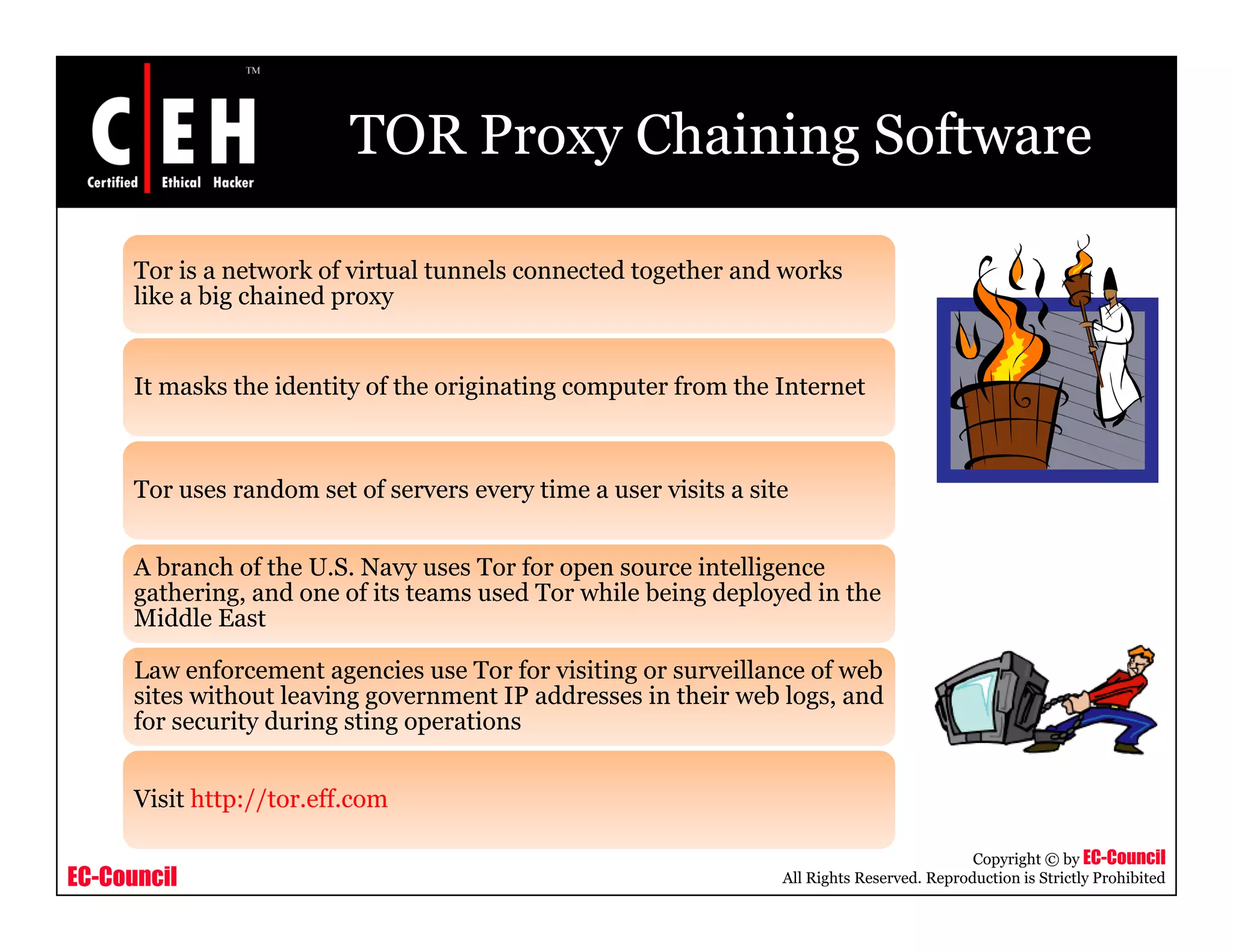 TOR Proxy Chaining Software
Tor is a network of virtual tunnels connected together and works
like a big chained proxylike a big chained proxy
It masks the identity of the originating computer from the Internet
Tor uses random set of servers every time a user visits a site
A branch of the U.S. Navy uses Tor for open source intelligence
gathering, and one of its teams used Tor while being deployed in the
Middle East
Law enforcement agencies use Tor for visiting or surveillance of web
sites without leaving government IP addresses in their web logs, and
for security during sting operations
EC-Council
Copyright © by EC-Council
All Rights Reserved. Reproduction is Strictly Prohibited
Visit http://tor.eff.com
 