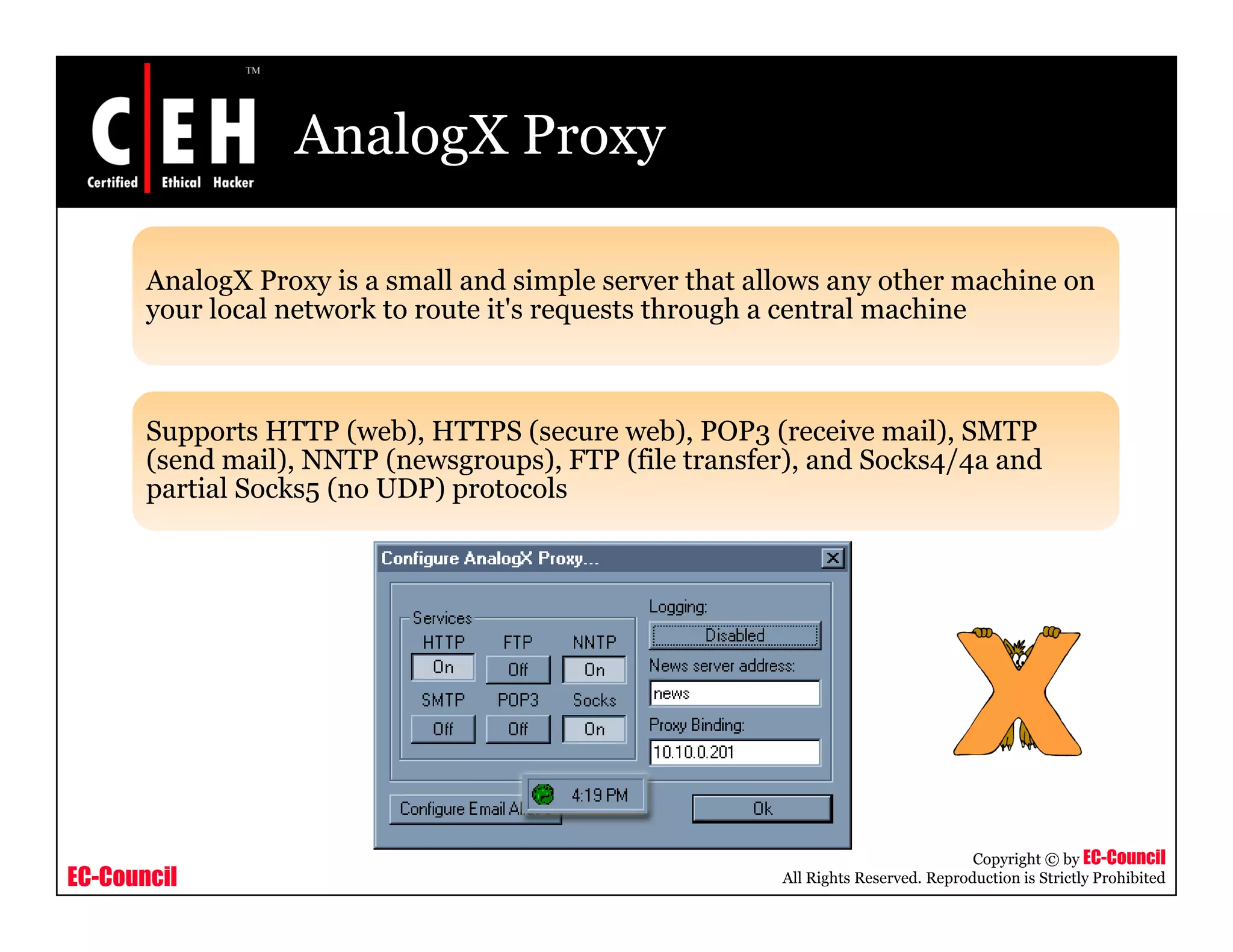 AnalogX Proxy
AnalogX Proxy is a small and simple server that allows any other machine ong y p y
your local network to route it's requests through a central machine
Supports HTTP (web), HTTPS (secure web), POP3 (receive mail), SMTP
(send mail), NNTP (newsgroups), FTP (file transfer), and Socks4/4a and
partial Socks5 (no UDP) protocols
EC-Council
Copyright © by EC-Council
All Rights Reserved. Reproduction is Strictly Prohibited
 