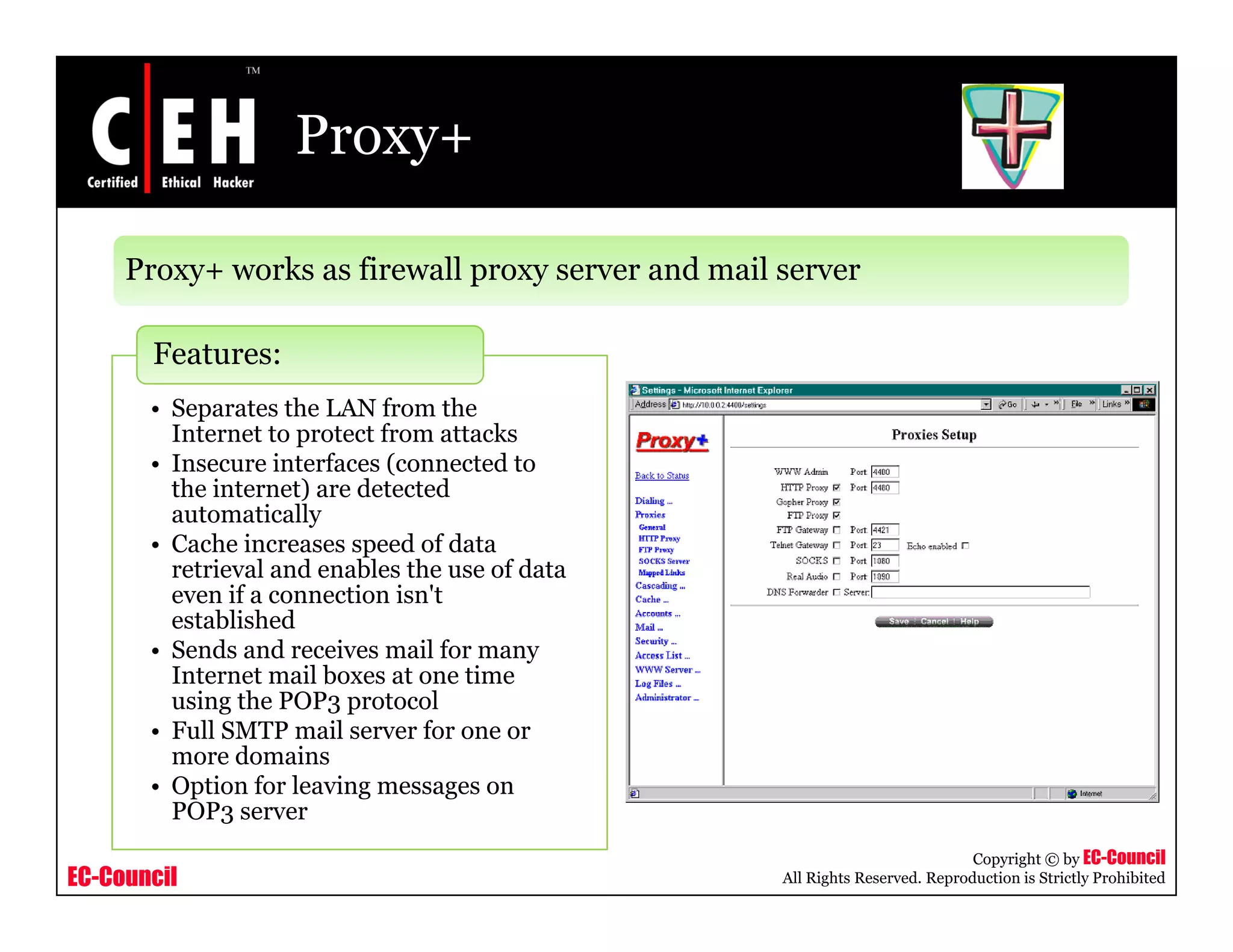 Proxy+
Proxy+ works as firewall proxy server and mail server
• Separates the LAN from the
Features:
Separates the LAN from the
Internet to protect from attacks
• Insecure interfaces (connected to
the internet) are detected
automatically
C h i d f d• Cache increases speed of data
retrieval and enables the use of data
even if a connection isn't
established
• Sends and receives mail for manySends and receives mail for many
Internet mail boxes at one time
using the POP3 protocol
• Full SMTP mail server for one or
more domains
i f l i
EC-Council
Copyright © by EC-Council
All Rights Reserved. Reproduction is Strictly Prohibited
• Option for leaving messages on
POP3 server
 