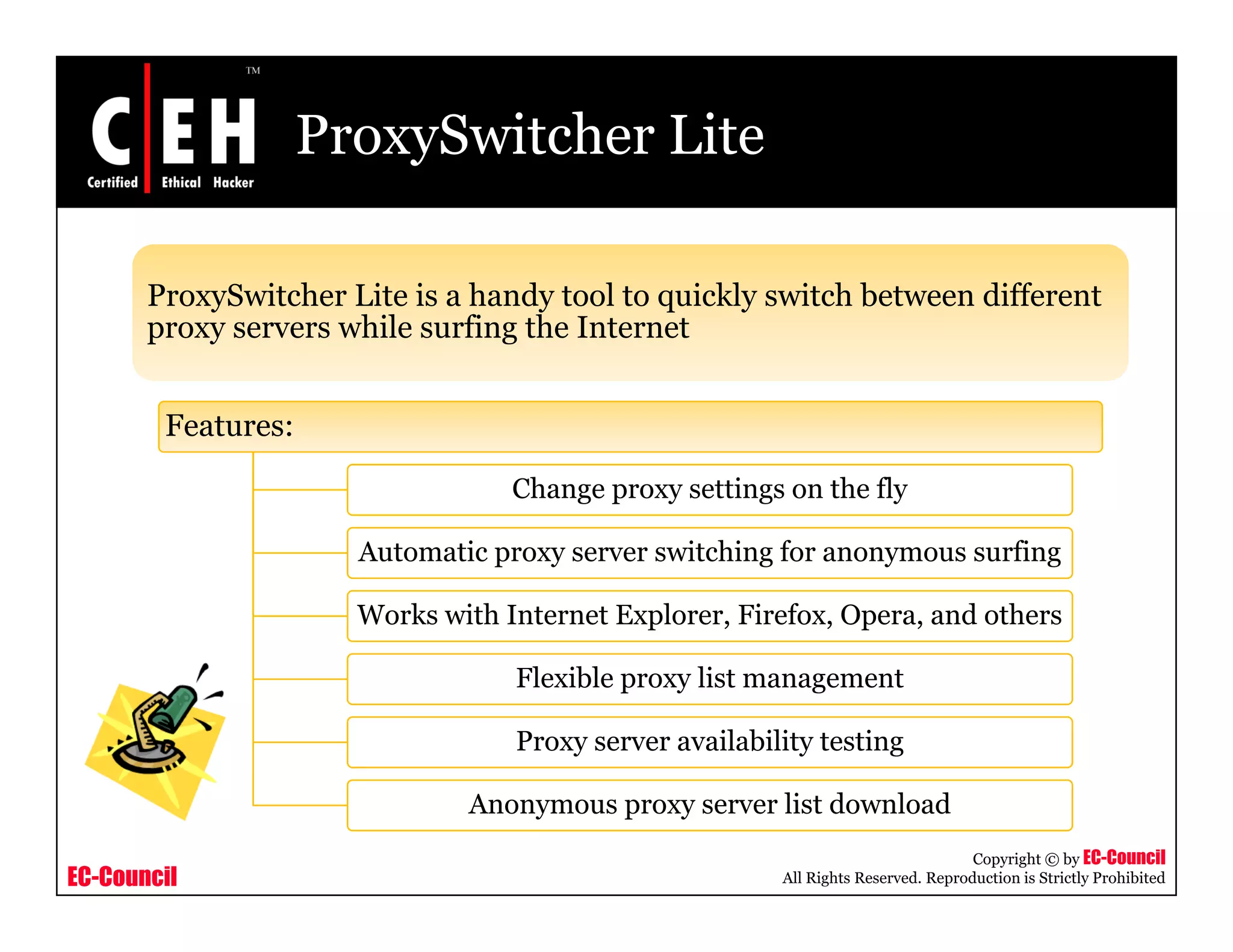 ProxySwitcher Lite
ProxySwitcher Lite is a handy tool to quickly switch between differentProxySwitcher Lite is a handy tool to quickly switch between different
proxy servers while surfing the Internet
FFeatures:
Change proxy settings on the fly
Automatic proxy server switching for anonymous surfing
Works with Internet Explorer, Firefox, Opera, and others
Flexible proxy list management
Proxy server availability testing
EC-Council
Copyright © by EC-Council
All Rights Reserved. Reproduction is Strictly Prohibited
Anonymous proxy server list download
 